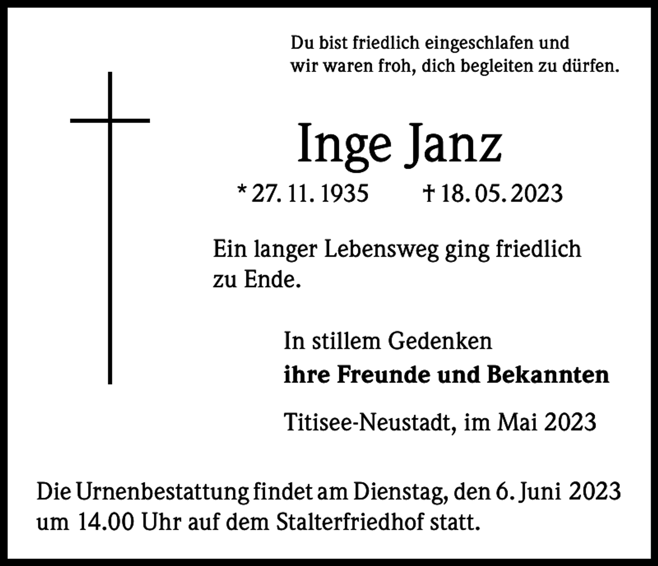 <p>Du bist friedlich eingeschlafen und<br />wir waren froh, dich begleiten zu dürfen.</p><p>Inge Janz<br />* 27. 11. 1935 † 18. 05. 2023<br />Ein langer Lebensweg ging friedlich<br />zu Ende.<br />In stillem Gedenken<br />ihre Freunde und Bekannten<br />Titisee-Neustadt, im Mai 2023<br />Die Urnenbestattung findet am Dienstag, den 6. Juni 2023<br />um 14.00 Uhr auf dem Stalterfriedhof statt.</p>