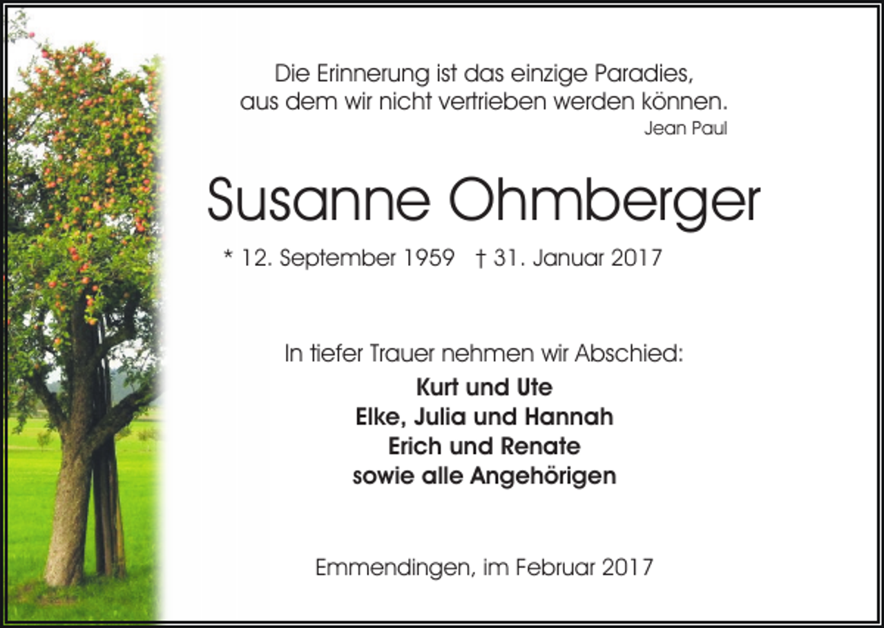 <p>Die Erinnerung ist das einzige Paradies,<br />aus dem wir nicht vertrieben werden können.<br />Jean Paul</p><p>Susanne Ohmberger<br />* 12. September 1959 † 31. Januar 2017</p><p>In tiefer Trauer nehmen wir Abschied:<br />Kurt und Ute<br />Elke, Julia und Hannah<br />Erich und Renate<br />sowie alle Angehörigen</p><p>Emmendingen, im Februar 2017</p>