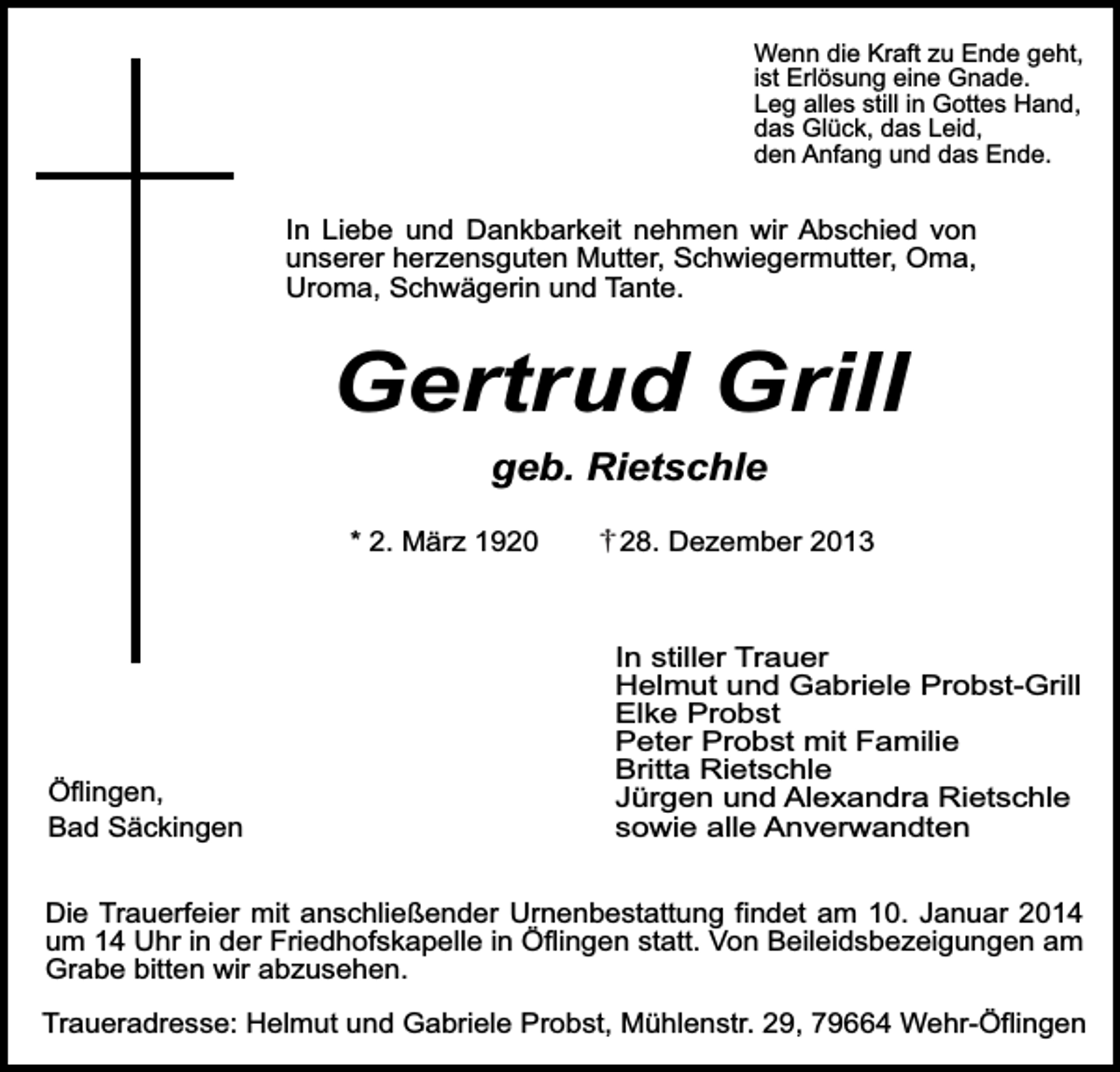 <p>Wenn die Kraft zu Ende geht,<br />ist Erlösung eine Gnade.<br />Leg alles still in Gottes Hand,<br />das Glück, das Leid,<br />den Anfang und das Ende.</p><p>In Liebe und Dankbarkeit nehmen wir Abschied von<br />unserer herzensguten Mutter, Schwiegermutter, Oma,<br />Uroma, Schwägerin und Tante.</p><p>Gertrud Grill<br />geb. Rietschle</p><p>* 2. März 1920</p><p>Öflingen,<br />Bad Säckingen</p><p>28. Dezember 2013</p><p>In stiller Trauer<br />Helmut und Gabriele Probst-Grill<br />Elke Probst<br />Peter Probst mit Familie<br />Britta Rietschle<br />Jürgen und Alexandra Rietschle<br />sowie alle Anverwandten</p><p>Die Trauerfeier mit anschließender Urnenbestattung findet am 10. Januar 2014<br />um 14 Uhr in der Friedhofskapelle in Öflingen statt. Von Beileidsbezeigungen am<br />Grabe bitten wir abzusehen.<br />Traueradresse: Helmut und Gabriele Probst, Mühlenstr. 29, 79664 Wehr-Öflingen</p>