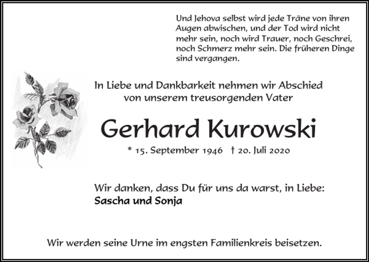 <p>Und Jehova selbst wird jede Träne von ihren<br />Augen abwischen, und der Tod wird nicht<br />mehr sein, noch wird Trauer, noch Geschrei,<br />noch Schmerz mehr sein. Die früheren Dinge<br />sind vergangen.</p><p>In Liebe und Dankbarkeit nehmen wir Abschied<br />von unserem treusorgenden Vater</p><p>Gerhard Kurowski<br />* 15. September 1946 † 20. Juli 2020</p><p>Wir danken, dass Du für uns da warst, in Liebe:</p><p>Wir werden seine Urne im engsten Familienkreis beisetzen.</p>