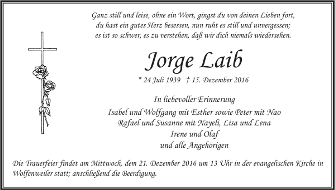 <p>Ganz still und leise, ohne ein Wort, gingst du von deinen Lieben fort,<br />du hast ein gutes Herz besessen, nun ruht es still und unvergessen;<br />es ist so schwer, es zu verstehen, daß wir dich niemals wiedersehen.</p><p>Jorge Laib</p><p>* 24 Juli 1939 † 15. Dezember 2016</p><p>In liebevoller Erinnerung<br />Isabel und Wolfgang mit Esther sowie Peter mit Nao<br />Rafael und Susanne mit Nayeli, Lisa und Lena<br />Irene und Olaf<br />und alle Angehörigen<br />Die Trauerfeier findet am Mittwoch, dem 21. Dezember 2016 um 13 Uhr in der evangelischen Kirche in<br />Wolfenweiler statt; anschließend die Beerdigung.</p>
