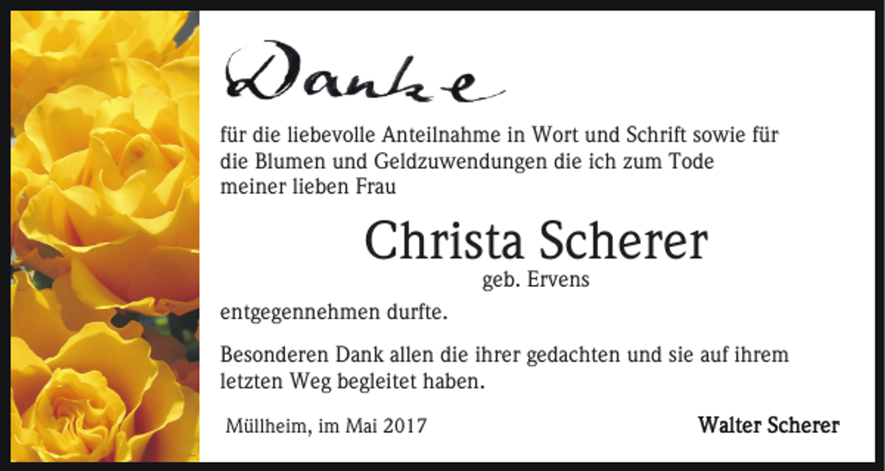 <p>für die liebevolle Anteilnahme in Wort und Schrift sowie für<br />die Blumen und Geldzuwendungen die ich zum Tode<br />meiner lieben Frau</p><p>Christa Scherer<br />geb. Ervens</p><p>entgegennehmen durfte.<br />Besonderen Dank allen die ihrer gedachten und sie auf ihrem<br />letzten Weg begleitet haben.<br />Müllheim, im Mai 2017</p>