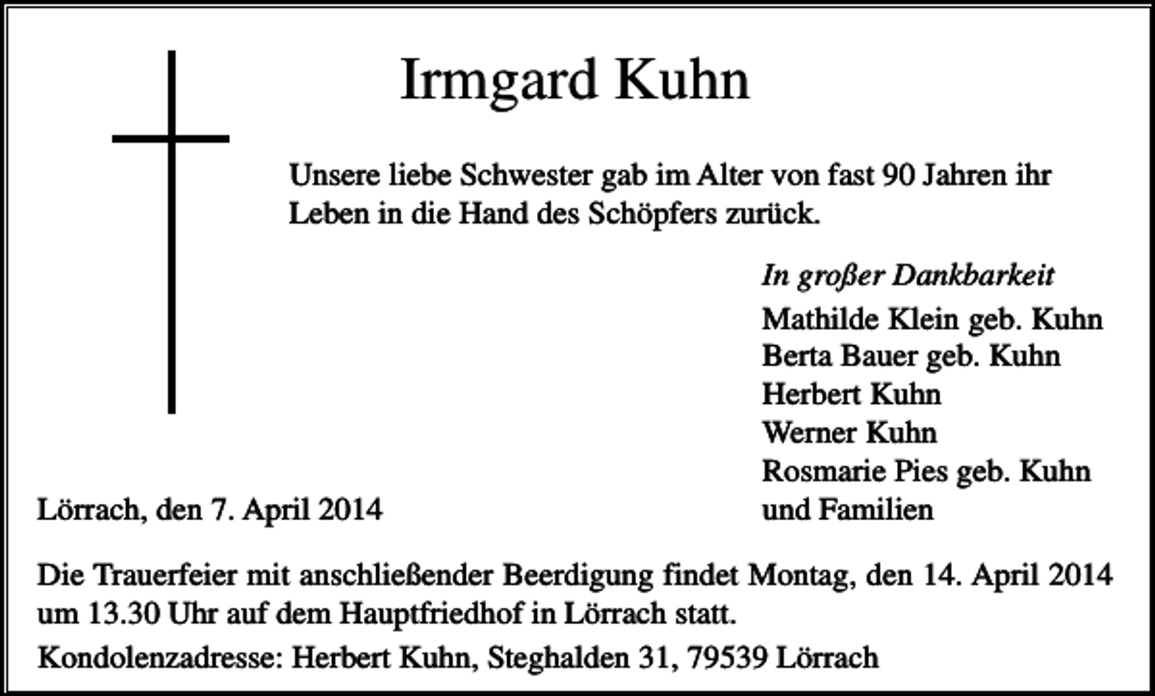 <p>Irmgard Kuhn<br />Unsere liebe Schwester gab im Alter von fast 90 Jahren ihr<br />Leben in die Hand des Schöpfers zurück.</p><p>Lörrach, den 7. April 2014</p><p>In großer Dankbarkeit<br />Mathilde Klein geb. Kuhn<br />Berta Bauer geb. Kuhn<br />Herbert Kuhn<br />Werner Kuhn<br />Rosmarie Pies geb. Kuhn<br />und Familien</p><p>Die Trauerfeier mit anschließender Beerdigung findet Montag, den 14. April 2014<br />um 13.30 Uhr auf dem Hauptfriedhof in Lörrach statt.<br />Kondolenzadresse: Herbert Kuhn, Steghalden 31, 79539 Lörrach</p>