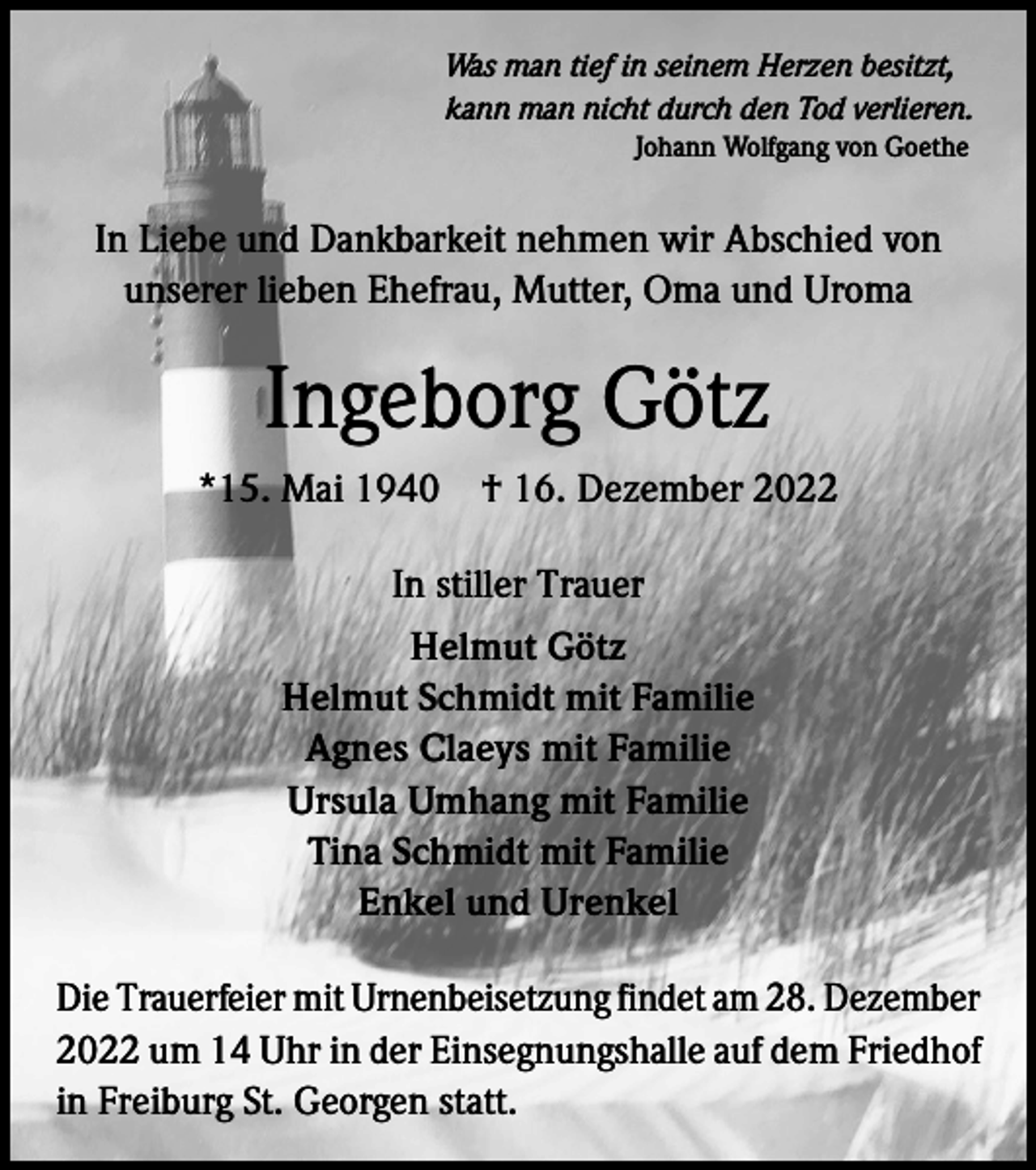<p>Was man tief in seinem Herzen besitzt,<br />kann man nicht durch den Tod verlieren.<br />Johann Wolfgang von Goethe</p><p>In Liebe und Dankbarkeit nehmen wir Abschied von<br />unserer lieben Ehefrau, Mutter, Oma und Uroma</p><p>Ingeborg Götz<br />*15. Mai 1940 † 16. Dezember 2022<br />In stiller Trauer<br />Helmut Götz<br />Helmut Schmidt mit Familie<br />Agnes Claeys mit Familie<br />Ursula Umhang mit Familie<br />Tina Schmidt mit Familie<br />Enkel und Urenkel<br />Die Trauerfeier mit Urnenbeisetzung findet am 28. Dezember<br />2022 um 14 Uhr in der Einsegnungshalle auf dem Friedhof<br />in Freiburg St. Georgen statt.</p>