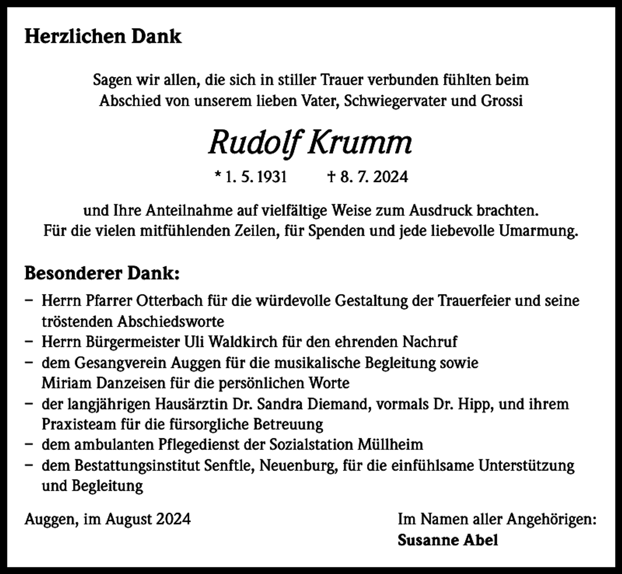 <p>Herzlichen Dank<br />Sagen wir allen, die sich in stiller Trauer verbunden fühlten beim<br />Abschied von unserem lieben Vater, Schwiegervater und Grossi</p><p>Rudolf Krumm<br />* 1. 5. 1931</p><p>† 8. 7. 2024</p><p>und Ihre Anteilnahme auf vielfältige Weise zum Ausdruck brachten.<br />Für die vielen mitfühlenden Zeilen, für Spenden und jede liebevolle Umarmung.</p><p>Besonderer Dank:<br />– Herrn Pfarrer Otterbach für die würdevolle Gestaltung der Trauerfeier und seine<br />tröstenden Abschiedsworte<br />– Herrn Bürgermeister Uli Waldkirch für den ehrenden Nachruf<br />– dem Gesangverein Auggen für die musikalische Begleitung sowie<br />Miriam Danzeisen für die persönlichen Worte<br />– der langjährigen Hausärztin Dr. Sandra Diemand, vormals Dr. Hipp, und ihrem<br />Praxisteam für die fürsorgliche Betreuung<br />– dem ambulanten Pflegedienst der Sozialstation Müllheim<br />– dem Bestattungsinstitut Senftle, Neuenburg, für die einfühlsame Unterstützung<br />und Begleitung<br />Auggen, im August 2024 Im Namen aller Angehörigen:<br />Susanne Abel</p>