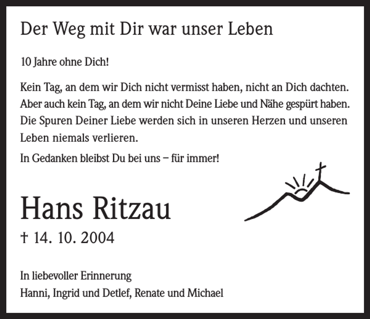 <p>Der Weg mit Dir war unser Leben<br />10 Jahre ohne Dich!<br />Kein Tag, an dem wir Dich nicht vermisst haben, nicht an Dich dachten.<br />Aber auch kein Tag, an dem wir nicht Deine Liebe und Nähe gespürt haben.<br />Die Spuren Deiner Liebe werden sich in unseren Herzen und unseren<br />Leben niemals verlieren.<br />In Gedanken bleibst Du bei uns – für immer!</p><p>Hans Ritzau<br />† 14. 10. 2004<br />In liebevoller Erinnerung<br />Hanni, Ingrid und Detlef, Renate und Michael</p>