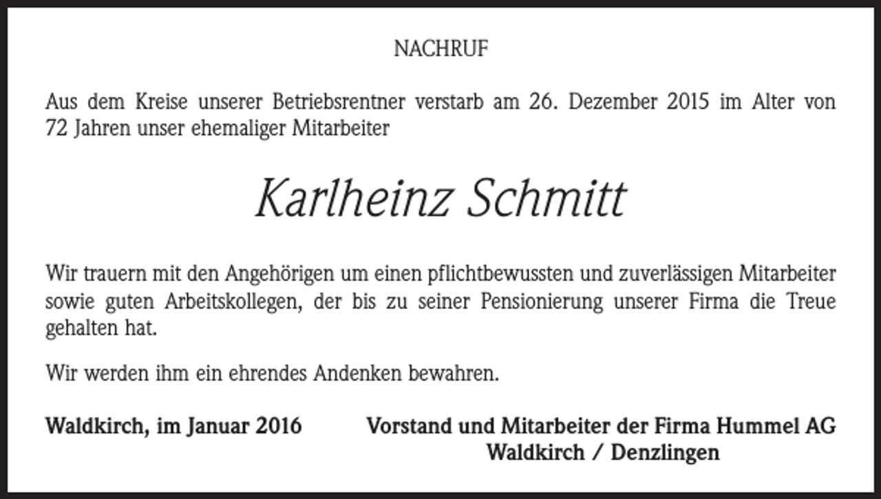 <p>NACHRUF<br />Aus dem Kreise unserer Betriebsrentner verstarb am 26. Dezember 2015 im Alter von<br />72 Jahren unser ehemaliger Mitarbeiter</p><p>Karlheinz Schmitt<br />Wir trauern mit den Angehörigen um einen pflichtbewussten und zuverlässigen Mitarbeiter<br />sowie guten Arbeitskollegen, der bis zu seiner Pensionierung unserer Firma die Treue<br />­gehalten hat.<br />Wir werden ihm ein ehrendes Andenken bewahren.<br />Waldkirch, im Januar 2016</p><p>Vorstand und Mitarbeiter der Firma Hummel AG<br />Waldkirch / Denzlingen</p>