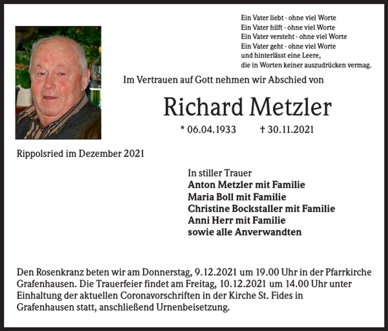 <p>Ein Vater liebt - ohne viel Worte<br />Ein Vater hilft - ohne viel Worte<br />Ein Vater versteht - ohne viel Worte<br />Ein Vater geht - ohne viel Worte<br />und hinterlässt eine Leere,<br />die in Worten keiner auszudrücken vermag.</p><p>Im Vertrauen auf Gott nehmen wir Abschied von</p><p>Richard Metzler<br />* 06.04.1933</p><p>† 30.11.2021</p><p>Rippolsried im Dezember 2021<br />In stiller Trauer<br />Anton Metzler mit Familie<br />Maria Boll mit Familie<br />Christine Bockstaller mit Familie<br />Anni Herr mit Familie<br />sowie alle Anverwandten</p><p>Den Rosenkranz beten wir am Donnerstag, 9.12.2021 um 19.00 Uhr in der Pfarrkirche<br />Grafenhausen. Die Trauerfeier findet am Freitag, 10.12.2021 um 14.00 Uhr unter<br />Einhaltung der aktuellen Coronavorschriften in der Kirche St. Fides in<br />Grafenhausen statt, anschließend Urnenbeisetzung.</p>
