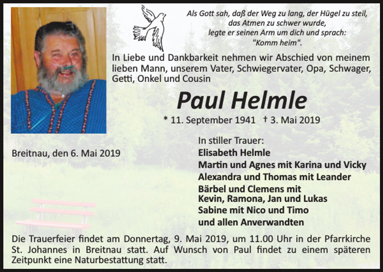<p>Als Go� sah, daß der Weg zu lang, der Hügel zu steil,<br />das Atmen zu schwer wurde,<br />legte er seinen Arm um dich und sprach:<br />"Komm heim".</p><p>In Liebe und Dankbarkeit nehmen wir Abschied von meinem<br />lieben Mann, unserem Vater, Schwiegervater, Opa, Schwager,<br />Ge�, Onkel und Cousin</p><p>Paul Helmle<br />* 11. September 1941 † 3. Mai 2019<br />Breitnau, den 6. Mai 2019</p><p>In s�ller Trauer:<br />Elisabeth Helmle<br />Mar�n und Agnes mit Karina und Vicky<br />Alexandra und Thomas mit Leander<br />Bärbel und Clemens mit<br />Kevin, Ramona, Jan und Lukas<br />Sabine mit Nico und Timo<br />und allen Anverwandten</p><p>Die Trauerfeier ﬁndet am Donnertag, 9. Mai 2019, um 11.00 Uhr in der Pfarrkirche<br />St. Johannes in Breitnau sta�. Auf Wunsch von Paul ﬁndet zu einem späteren<br />Zeitpunkt eine Naturbesta�ung sta�.</p>