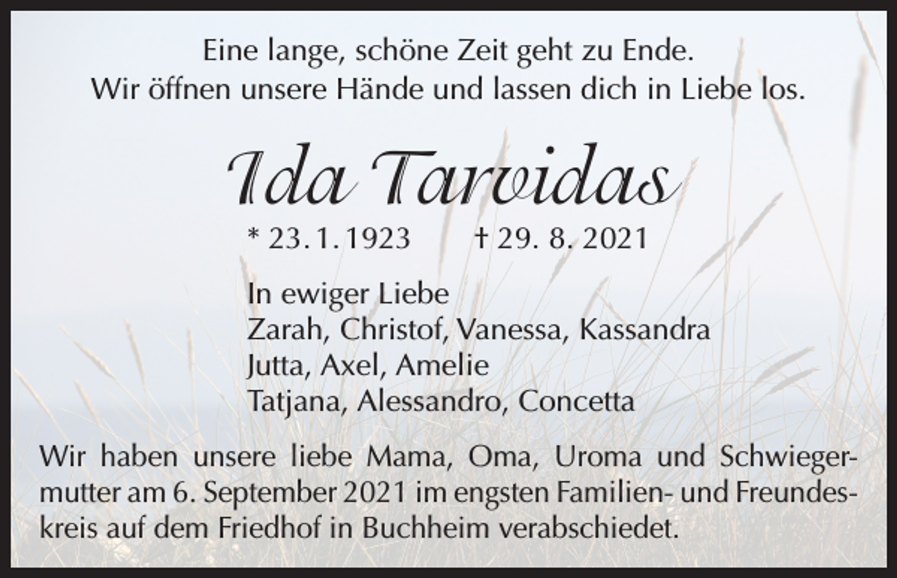 <p>Eine lange, schöne Zeit geht zu Ende.<br />Wir öffnen unsere Hände und lassen dich in Liebe los.</p><p>Ida Tarvidas<br />* 23. 1. 1923 † 29. 8. 2021</p><p>In ewiger Liebe<br />Zarah, Christof, Vanessa, Kassandra<br />Jutta, Axel, Amelie<br />Tatjana, Alessandro, Concetta</p><p>Wir haben unsere liebe Mama, Oma, Uroma und Schwieger­<br />mutter am 6. September 2021 im engsten Familien- und Freundes­<br />kreis auf dem Friedhof in Buchheim verabschiedet.</p>