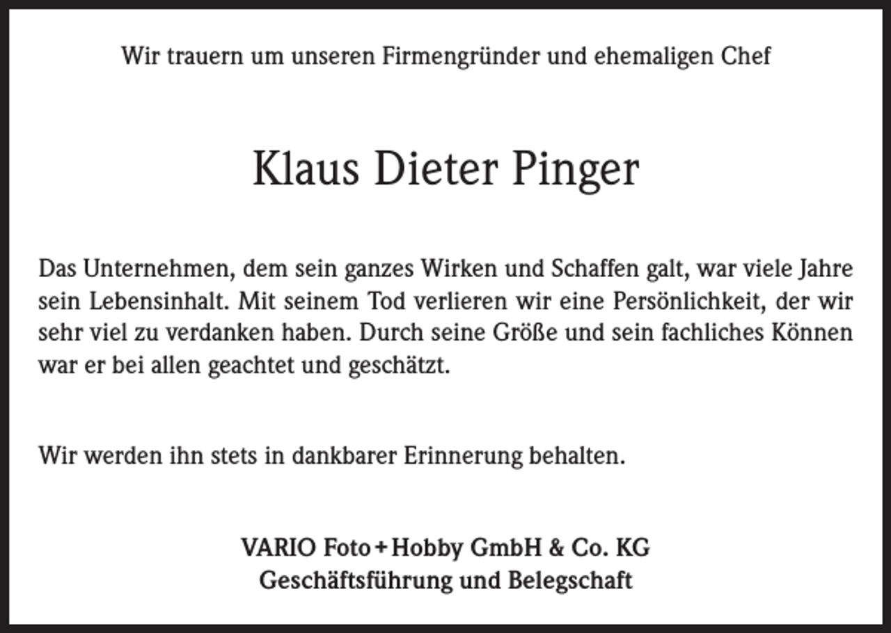 <p>Wir trauern um unseren Firmengründer und ehemaligen Chef</p><p>Klaus Dieter Pinger<br />Das Unternehmen, dem sein ganzes Wirken und Schaffen galt, war viele Jahre<br />sein Lebensinhalt. Mit seinem Tod verlieren wir eine Persönlichkeit, der wir<br />sehr viel zu verdanken haben. Durch seine Größe und sein fachliches Können<br />war er bei allen geachtet und geschätzt.<br />Wir werden ihn stets in dankbarer Erinnerung behalten.<br />VARIO Foto + Hobby GmbH &amp; Co. KG<br />Geschäftsführung und Belegschaft</p>