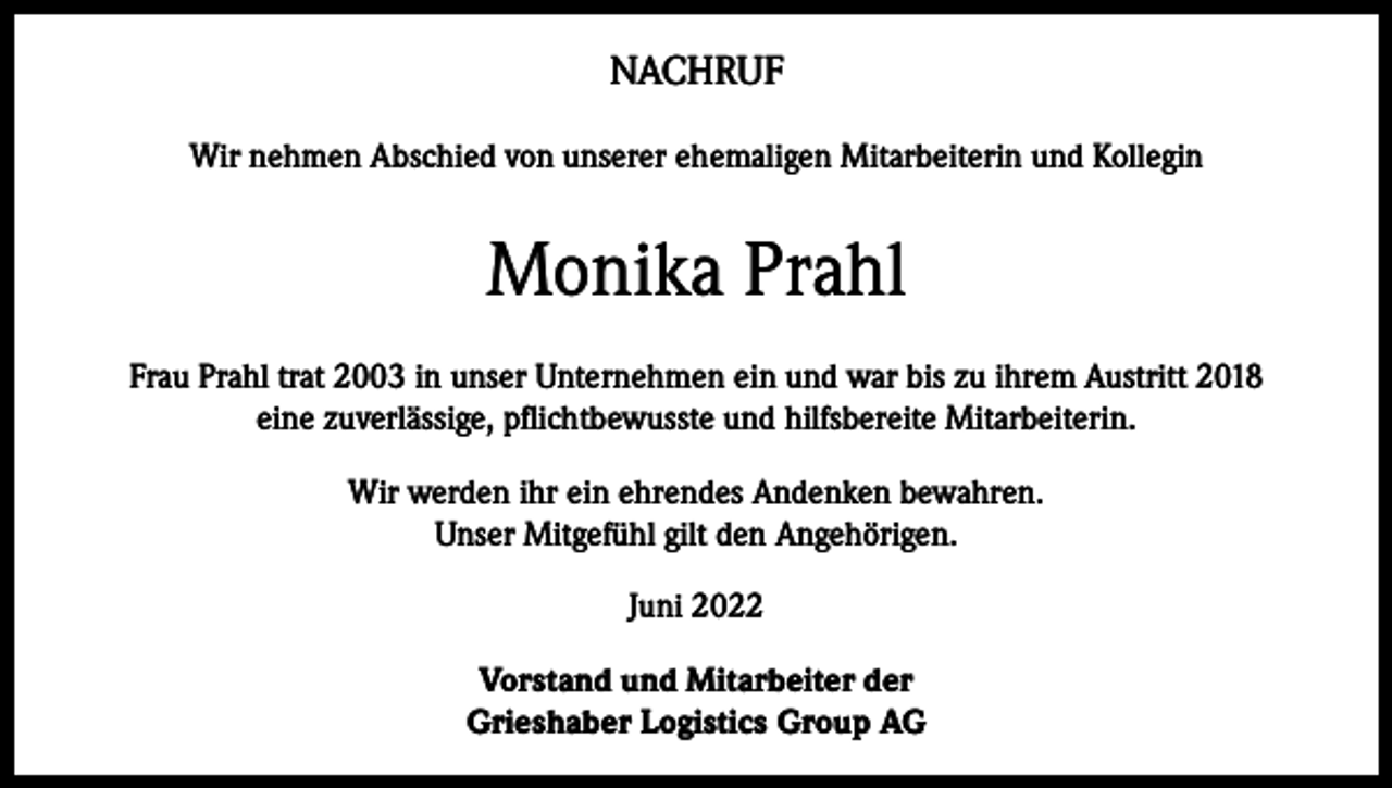 <p>NACHRUF<br />Wir nehmen Abschied von unserer ehemaligen Mitarbeiterin und Kollegin</p><p>Monika Prahl<br />Frau Prahl trat 2003 in unser Unternehmen ein und war bis zu ihrem Austritt 2018<br />eine zuverlässige, pflichtbewusste und hilfsbereite Mitarbeiterin.<br />Wir werden ihr ein ehrendes Andenken bewahren.<br />Unser Mitgefühl gilt den Angehörigen.<br />Juni 2022<br />Vorstand und Mitarbeiter der<br />Grieshaber Logistics Group AG</p>