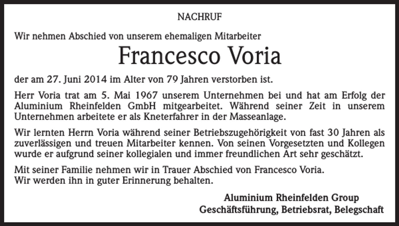 <p>NACHRUF<br />Wir nehmen Abschied von unserem ehemaligen Mitarbeiter</p><p>Francesco Voria</p><p>der am 27. Juni 2014 im Alter von 79 Jahren verstorben ist.<br />Herr Voria trat am 5. Mai 1967 unserem Unternehmen bei und hat am Erfolg der<br />Aluminium Rheinfelden GmbH mitgearbeitet. Während seiner Zeit in unserem<br />Unternehmen arbeitete er als Kneterfahrer in der Masseanlage.<br />Wir lernten Herrn Voria während seiner Betriebszugehörigkeit von fast 30 Jahren als<br />zuverlässigen und treuen Mitarbeiter kennen. Von seinen Vorgesetzten und Kollegen<br />wurde er aufgrund seiner kollegialen und immer freundlichen Art sehr geschätzt.<br />Mit seiner Familie nehmen wir in Trauer Abschied von Francesco Voria.<br />Wir werden ihn in guter Erinnerung behalten.</p><p>Aluminium Rheinfelden Group<br />Geschäftsführung, Betriebsrat, Belegschaft</p>