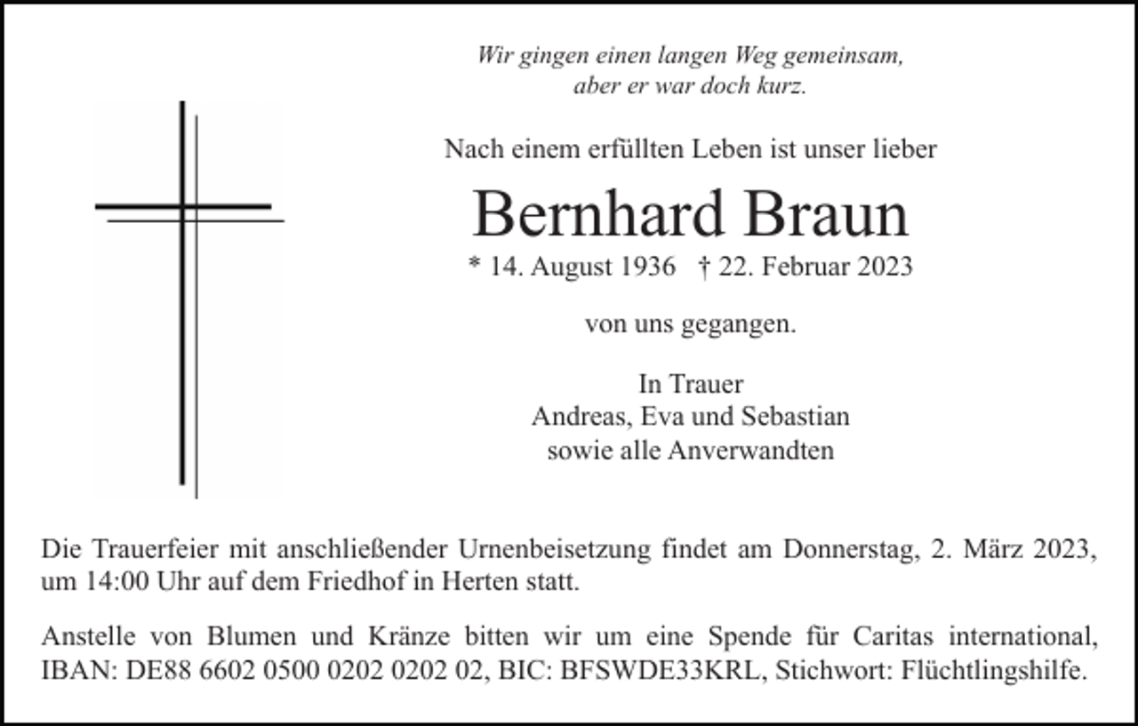 <p>Wir gingen einen langen Weg gemeinsam,<br />aber er war doch kurz.</p><p>Nach einem erfüllten Leben ist unser lieber</p><p>Bernhard Braun</p><p>* 14. August 1936 † 22. Februar 2023<br />von uns gegangen.<br />In Trauer<br />Andreas, Eva und Sebastian<br />sowie alle Anverwandten<br />Die Trauerfeier mit anschließender Urnenbeisetzung findet am Donnerstag, 2. März 2023,<br />um 14:00 Uhr auf dem Friedhof in Herten statt.<br />Anstelle von Blumen und Kränze bitten wir um eine Spende für Caritas international,<br />IBAN: DE88 6602 0502, BIC: BFSWDE33KRL, Stichwort: Flüchtlingshilfe.</p>