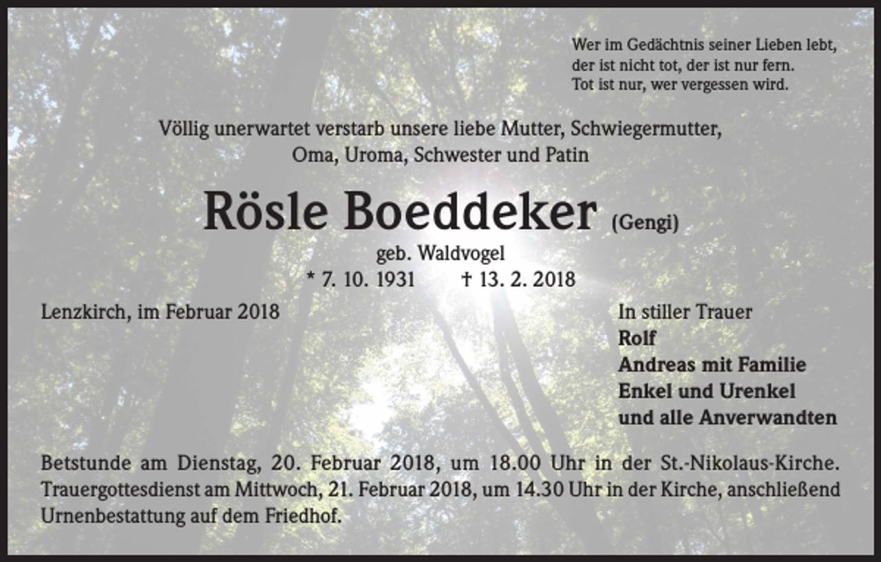 <p>Wer im Gedächtnis seiner Lieben lebt,<br />der ist nicht tot, der ist nur fern.<br />Tot ist nur, wer vergessen wird.</p><p>Völlig unerwartet verstarb unsere liebe Mutter, Schwiegermutter,<br />Oma, Uroma, Schwester und Patin</p><p>Rösle Boeddeker</p><p>geb. Waldvogel<br />* 7. 10. 1931 † 13. 2. 2018<br />Lenzkirch, im Februar 2018</p><p>(Gengi)</p><p>I n stiller Trauer<br />Rolf<br />Andreas mit Familie<br />Enkel und Urenkel<br />und alle Anverwandten</p><p>Betstunde am Dienstag, 20. Februar 2018, um 18.00 Uhr in der St.-Nikolaus-Kirche.<br />Trauergottesdienst am Mittwoch, 21. Februar 2018, um 14.30 Uhr in der Kirche, anschließend<br />Urnenbestattung auf dem Friedhof.</p>