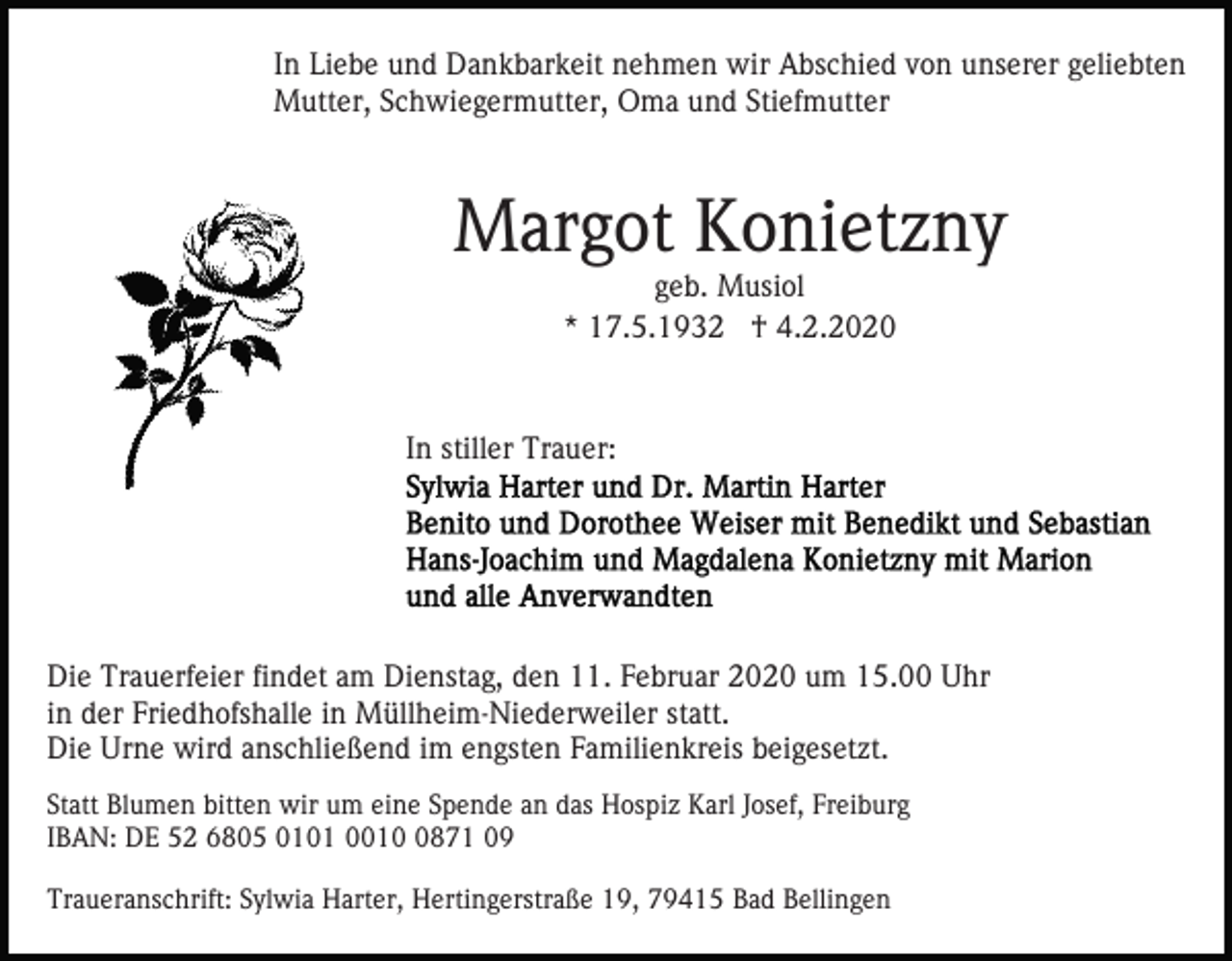 <p>In Liebe und Dankbarkeit nehmen wir Abschied von unserer geliebten<br />Mutter, Schwiegermutter, Oma und Stiefmutter</p><p>Margot Konietzny<br />geb. Musiol<br />* 17.5.1932 † 4.2.2020</p><p>In stiller Trauer:</p><p>Die Trauerfeier findet am Dienstag, den 11. Februar 2020 um 15.00 Uhr<br />in der Friedhofshalle in Müllheim-Niederweiler statt.<br />Die Urne wird anschließend im engsten Familienkreis beigesetzt.<br />Statt Blumen bitten wir um eine Spende an das Hospiz Karl Josef, Freiburg<br />IBAN: DE 52 6805 0101 001871 09<br />Traueranschrift: Sylwia Harter, Hertingerstraße 19, 79415 Bad Bellingen</p>