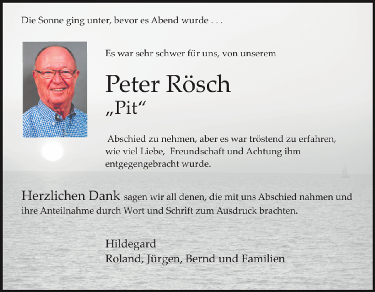 <p>Die Sonne ging unter, bevor es Abend wurde . . .</p><p>Es war sehr schwer für uns, von unserem</p><p>Peter Rösch<br />„Pit“<br />Abschied zu nehmen, aber es war tröstend zu erfahren,<br />wie viel Liebe, Freundschaft und Achtung ihm<br />entgegengebracht wurde.</p><p>Herzlichen Dank sagen wir all denen, die mit uns Abschied nahmen und<br />ihre Anteilnahme durch Wort und Schrift zum Ausdruck brachten.</p><p>Hildegard<br />Roland, Jürgen, Bernd und Familien</p>