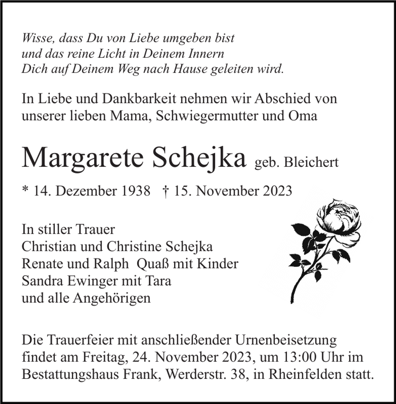 <p>Wisse, dass Du von Liebe umgeben bist<br />und das reine Licht in Deinem Innern<br />Dich auf Deinem Weg nach Hause geleiten wird.</p><p>In Liebe und Dankbarkeit nehmen wir Abschied von<br />unserer lieben Mama, Schwiegermutter und Oma</p><p>Margarete Schejka geb. Bleichert<br />* 14. Dezember 1938 † 15. November 2023<br />In stiller Trauer<br />Christian und Christine Schejka<br />Renate und Ralph Quaß mit Kinder<br />Sandra Ewinger mit Tara<br />und alle Angehörigen<br />Die Trauerfeier mit anschließender Urnenbeisetzung<br />findet am Freitag, 24. November 2023, um 13:00 Uhr im<br />Bestattungshaus Frank, Werderstr. 38, in Rheinfelden statt.</p>