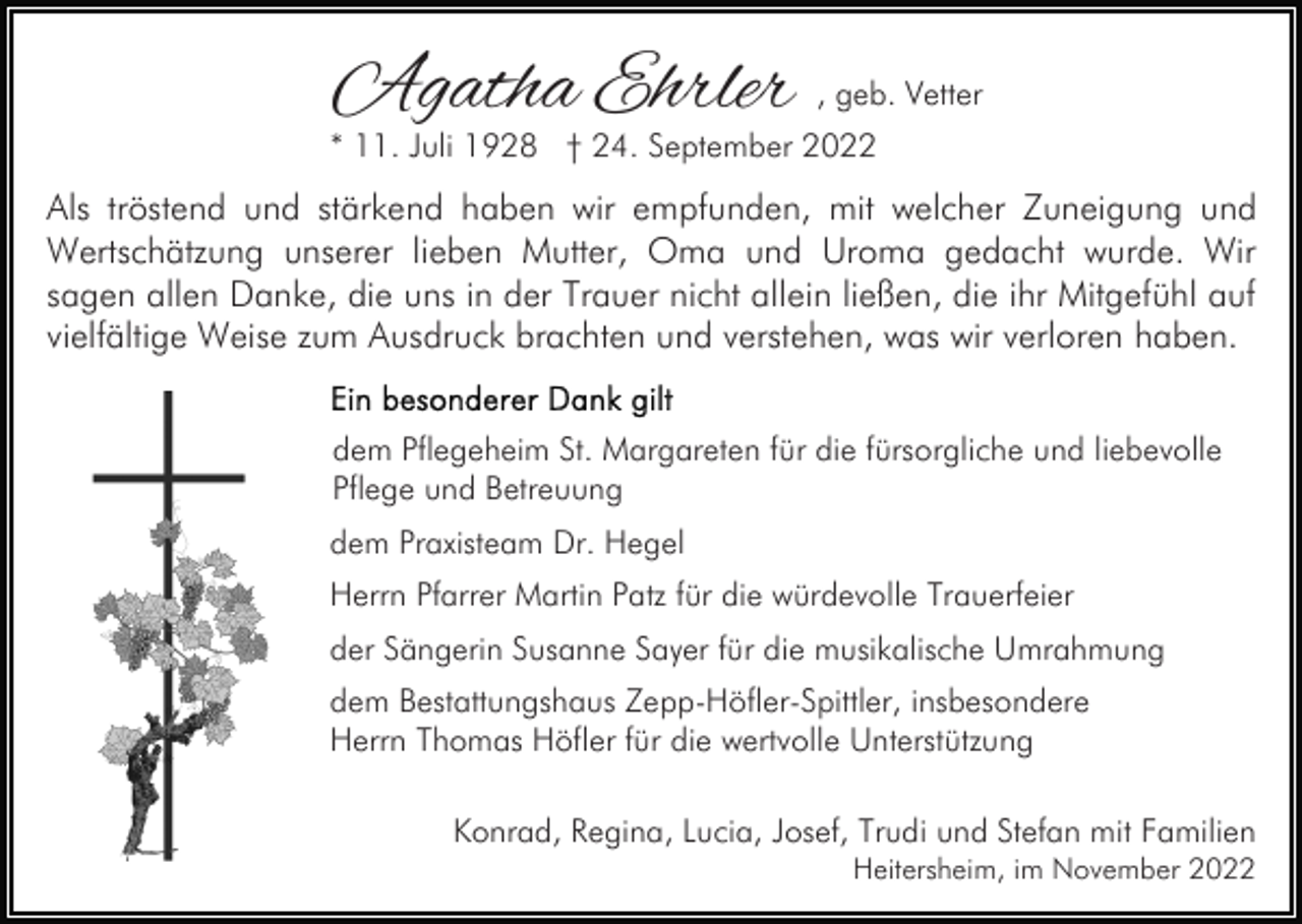 <p>Agatha Ehrler</p><p>, geb. Vetter</p><p>* 11. Juli 1928 † 24. September 2022</p><p>Als tröstend und stärkend haben wir empfunden, mit welcher Zuneigung und<br />Wertschätzung unserer lieben Mutter, Oma und Uroma gedacht wurde. Wir<br />sagen allen Danke, die uns in der Trauer nicht allein ließen, die ihr Mitgefühl auf<br />vielfältige Weise zum Ausdruck brachten und verstehen, was wir verloren haben.<br />dem Pflegeheim St. Margareten für die fürsorgliche und liebevolle<br />Pflege und Betreuung<br />dem Praxisteam Dr. Hegel<br />Herrn Pfarrer Martin Patz für die würdevolle Trauerfeier<br />der Sängerin Susanne Sayer für die musikalische Umrahmung<br />dem Bestattungshaus Zepp-Höfler-Spittler, insbesondere<br />Herrn Thomas Höfler für die wertvolle Unterstützung<br />Konrad, Regina, Lucia, Josef, Trudi und Stefan mit Familien<br />Heitersheim, im November 2022</p>