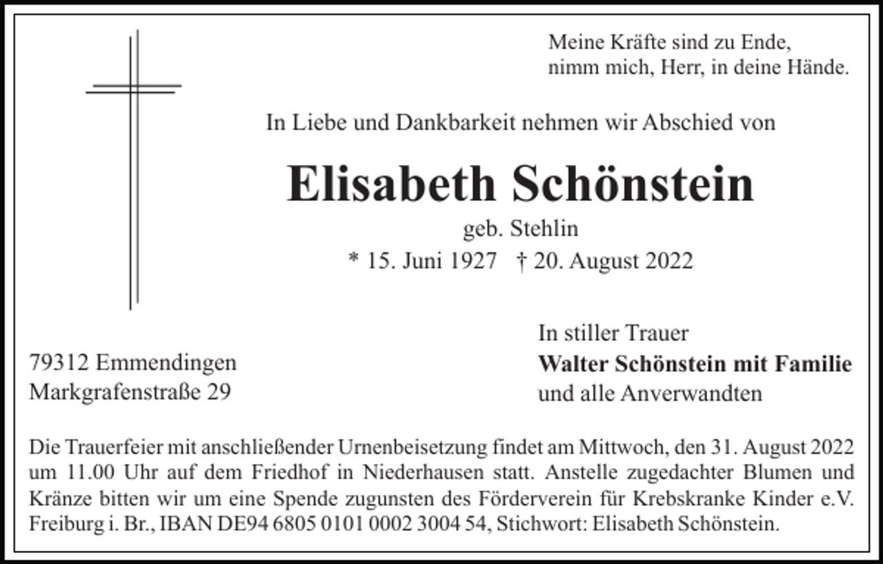 <p>Meine Kräfte sind zu Ende,<br />nimm mich, Herr, in deine Hände.</p><p>In Liebe und Dankbarkeit nehmen wir Abschied von</p><p>Elisabeth Schönstein<br />geb. Stehlin<br />* 15. Juni 1927 † 20. August 2022</p><p>79312 Emmendingen<br />Markgrafenstraße 29</p><p>In stiller Trauer<br />Walter Schönstein mit Familie<br />und alle Anverwandten</p><p>Die Trauerfeier mit anschließender Urnenbeisetzung findet am Mittwoch, den 31. August 2022<br />um 11.00 Uhr auf dem Friedhof in Niederhausen statt. Anstelle zugedachter Blumen und<br />Kränze bitten wir um eine Spende zugunsten des Förderverein für Krebskranke Kinder e.V.<br />Freiburg i. Br., IBAN DE94 6805 0101 0002 3004 54, Stichwort: Elisabeth Schönstein.</p>