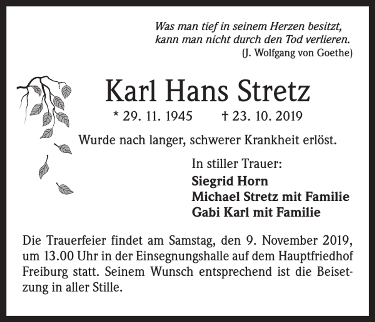 <p>Was man tief in seinem Herzen besitzt,<br />kann man nicht durch den Tod verlieren.</p><p>(J. Wolfgang von Goethe)</p><p>Karl Hans Stretz<br />* 29. 11. 1945 † 23. 10. 2019</p><p>Wurde nach langer, schwerer Krankheit erlöst.<br />In stiller Trauer:<br />Siegrid Horn<br />Michael Stretz mit Familie<br />Gabi Karl mit Familie<br />Die Trauerfeier findet am Samstag, den 9. November 2019,<br />um 13.00 Uhr in der Einsegnungshalle auf dem Hauptfriedhof<br />Freiburg statt. Seinem Wunsch entsprechend ist die Beisetzung in aller Stille.</p>
