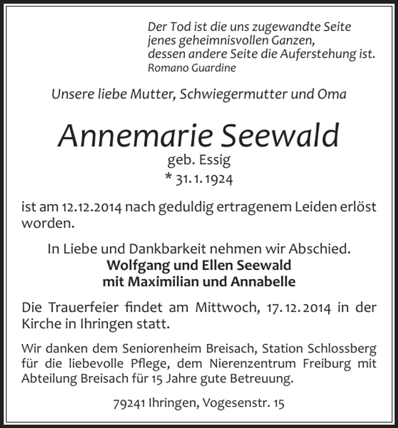 <p>Der Tod ist die uns zugewandte Seite<br />jenes geheimnisvollen Ganzen,<br />dessen andere Seite die Auferstehung ist.<br />Romano Guardine</p><p>Unsere liebe Mutter, Schwiegermutter und Oma</p><p>Annemarie Seewald<br />geb. Essig<br />* 31. 1. 1924</p><p>ist am 12.12.2014 nach geduldig ertragenem Leiden erlöst<br />worden.<br />In Liebe und Dankbarkeit nehmen wir Abschied.<br />Wolfgang und Ellen Seewald<br />mit Maximilian und Annabelle<br />Die Trauerfeier findet am Mittwoch, 17. 12. 2014 in der<br />Kirche in Ihringen statt.<br />Wir danken dem Seniorenheim Breisach, Station Schlossberg<br />für die liebevolle Pflege, dem Nierenzentrum Freiburg mit<br />Abteilung Breisach für 15 Jahre gute Betreuung.<br />79241 Ihringen, Vogesenstr. 15</p>