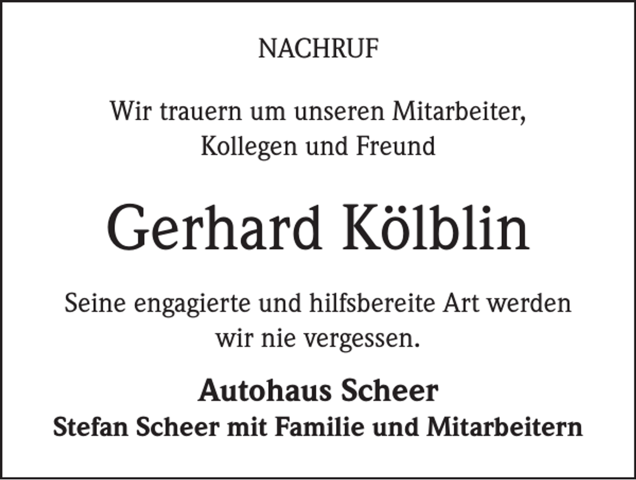 <p>NACHRUF<br />Wir trauern um unseren Mitarbeiter,<br />Kollegen und Freund</p><p>Gerhard Kölblin<br />Seine engagierte und hilfsbereite Art werden<br />wir nie vergessen.</p><p>Autohaus Scheer</p><p>Stefan Scheer mit Familie und Mitarbeitern</p>