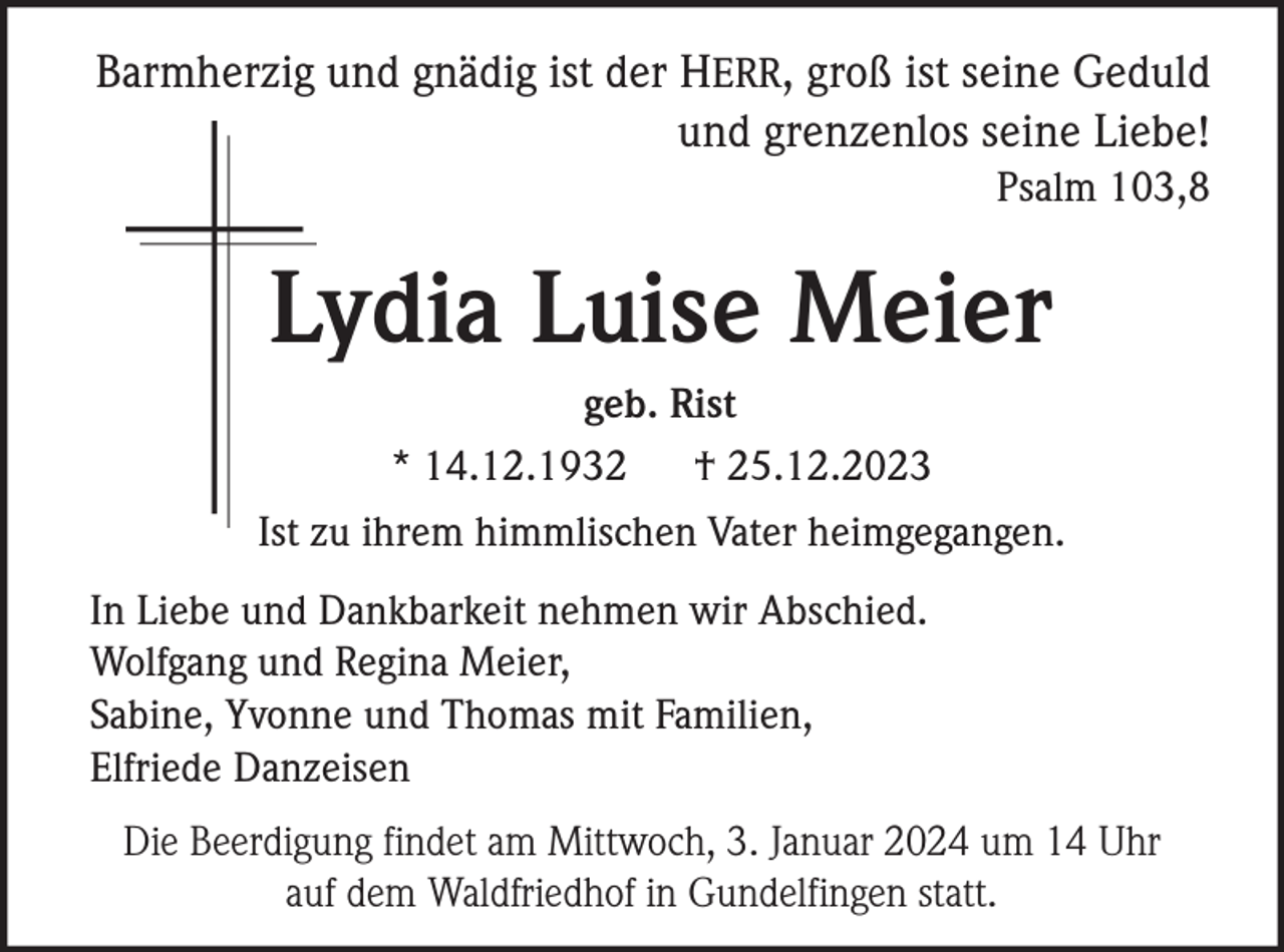 <p>Barmherzig und gnädig ist der HERR, groß ist seine Geduld<br />und grenzenlos seine Liebe!<br />Psalm 103,8</p><p>Lydia Luise Meier<br />geb. Rist<br />* 14.12.1932 † 25.12.2023<br />Ist zu ihrem himmlischen Vater heimgegangen.<br />In Liebe und Dankbarkeit nehmen wir Abschied.<br />Wolfgang und Regina Meier,<br />Sabine, Yvonne und Thomas mit Familien,<br />Elfriede Danzeisen<br />Die Beerdigung findet am Mittwoch, 3. Januar 2024 um 14 Uhr<br />auf dem Waldfriedhof in Gundelfingen statt.</p>