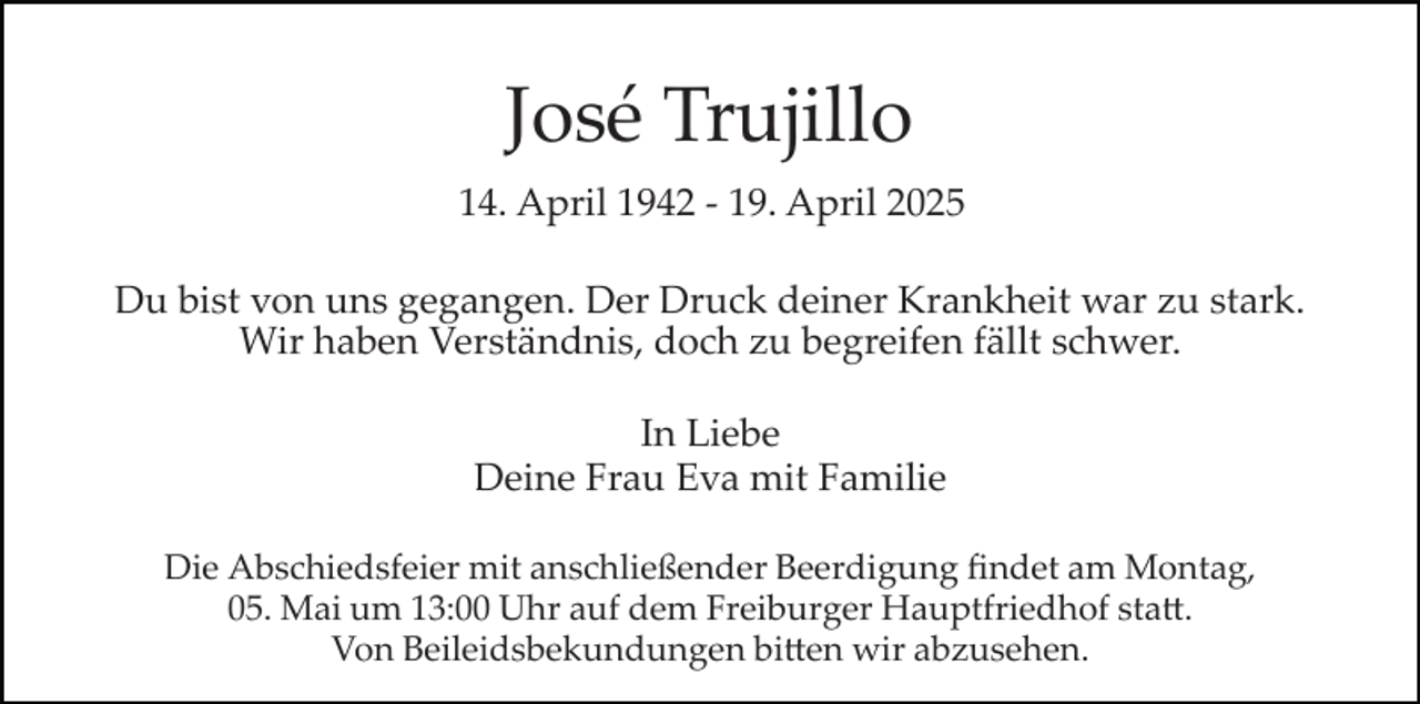 <p>José Trujillo<br />14. April 1942 ­ 19. April 2025<br />Du bist von uns gegangen. Der Druck deiner Krankheit war zu stark.<br />Wir haben Verständnis, doch zu begreifen fällt schwer.<br />In Liebe<br />Deine Frau Eva mit Familie<br />Die Abschiedsfeier mit anschließender Beerdigung ﬁndet am Montag,<br />05. Mai um 13:00 Uhr auf dem Freiburger Hauptfriedhof sta�.<br />Von Beileidsbekundungen bi�en wir abzusehen.</p>