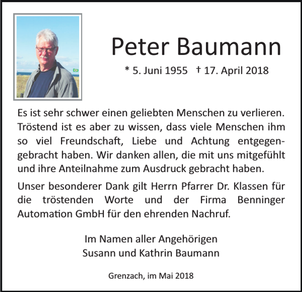 <p>PPeter<br />et er Baumann<br />Bau mann<br />** 5.<br />5. JJuni<br />u ni 1955<br />1 9 †† 117.<br />7. April<br />A pri l</p><p>Esist<br />ist ssehr<br />einen<br />Es<br />e hr sschwer<br />c h w er ei<br />n e n ggeliebten<br />eli e bt e n Menschen<br />M e ns c h e n zzu<br />u vverlieren.<br />e rli er e n.<br />Tröstend<br />ist es<br />Tr öst e n d ist<br />es aaber<br />b er zzu<br />u wissen,<br />w iss e n, dass<br />d ass viele<br />vi el e Menschen<br />M e ns c he n iihm<br />h m<br />s o viel<br />vi el Freundscha�,<br />Fr e u n ds c h a �, Li<br />e b e und<br />u n d Achtung<br />A c ht u n g entgegen­<br />e n t g e g e n­<br />so<br />Liebe<br />g e br a c ht haben.<br />h a b e n. Wir<br />Wir danken<br />d a n k e n allen,<br />all e n, die<br />di e mit<br />mit uns<br />u ns mitgefühlt<br />mi t g ef ü hlt<br />gebracht<br />und<br />u n d iihre<br />hr e Anteilnahme<br />A nt eil n a h m e zzum<br />u m Ausdruck<br />A us dr u c k gebracht<br />g e br a c ht haben.<br />h a b en.<br />UUnser<br />ns er bbesonderer<br />es o n d er er DDank<br />a n k gilt<br />gilt Herrn<br />H err n Pfarrer<br />Pf arr er Dr.<br />Dr. Klassen<br />Kl a ss e n ffür<br />ür<br />di<br />e trtröstenden<br />öst e n d e n Worte<br />W ort e und<br />u n d der<br />d er Firma<br />Fir m a Benninger<br />B en ni n g er<br />die<br />Automa�on<br />A ut o m a � o n GmbH<br />G m b H ffür<br />ür dden<br />e n eehrenden<br />hr e n d e n Nachruf.<br />N a c hr uf.<br />IImm Namen<br />N a m e n aller<br />all er Angehörigen<br />A n g e h örig e n<br />Susann<br />S us a n n und<br />u n d Kathrin<br />K at hri n Baumann<br />Bau mann<br />Grenzach,<br />Gr<br />e nz a c h, i im<br />m Mai<br />M ai 22</p>