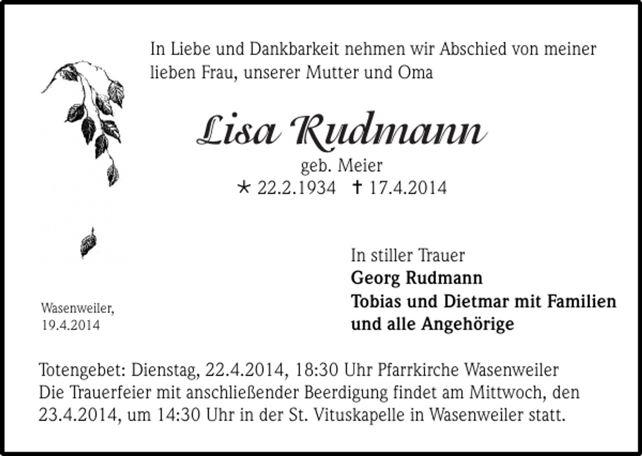 <p>In Liebe und Dankbarkeit nehmen wir Abschied von meiner<br />lieben Frau, unserer Mutter und Oma</p><p>Lisa Rudmann<br />geb. Meier<br /> 22.2.1934  17.4.2014</p><p>Wasenweiler,<br />19.4.2014</p><p>In stiller Trauer<br />Georg Rudmann<br />Tobias und Dietmar mit Familien<br />und alle Angehörige</p><p>Totengebet: Dienstag, 22.4.2014, 18:30 Uhr Pfarrkirche Wasenweiler<br />Die Trauerfeier mit anschließender Beerdigung findet am Mittwoch, den<br />23.4.2014, um 14:30 Uhr in der St. Vituskapelle in Wasenweiler statt.</p>