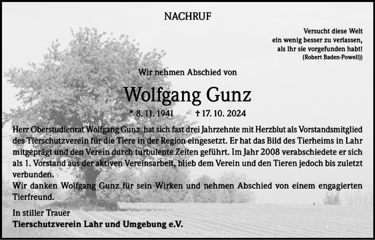 <p>NACHRUF<br />Versucht diese Welt<br />ein wenig besser zu verlassen,<br />als lhr sie vorgefunden habt!<br />(Robert Baden-Powell))</p><p>Wir nehmen Abschied von</p><p>Wolfgang Gunz<br />* 8. 11. 1941</p><p>† 17. 10. 2024</p><p>Herr Oberstudienrat Wolfgang Gunz hat sich fast drei Jahrzehnte mit Herzblut als Vorstandsmitglied<br />des Tierschutzverein für die Tiere in der Region eingesetzt. Er hat das Bild des Tierheims in Lahr<br />mitgeprägt und den Verein durch turbulente Zeiten geführt. Im Jahr 2008 verabschiedete er sich<br />als 1. Vorstand aus der aktiven Vereinsarbeit, blieb dem Verein und den Tieren jedoch bis zuletzt<br />verbunden.<br />Wir danken Wolfgang Gunz für sein Wirken und nehmen Abschied von einem engagierten<br />Tierfreund.<br />In stiller Trauer<br />Tierschutzverein Lahr und Umgebung e.V.</p>