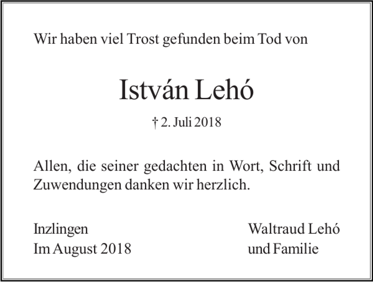 <p>Wir haben viel Trost gefunden beim Tod von</p><p>István Lehó<br />† 2. Juli 2018</p><p>Allen, die seiner gedachten in Wort, Schrift und<br />Zuwendungen danken wir her lich.<br />In lingen<br />Im August 2018</p><p>Waltraud Lehó<br />und Familie</p>