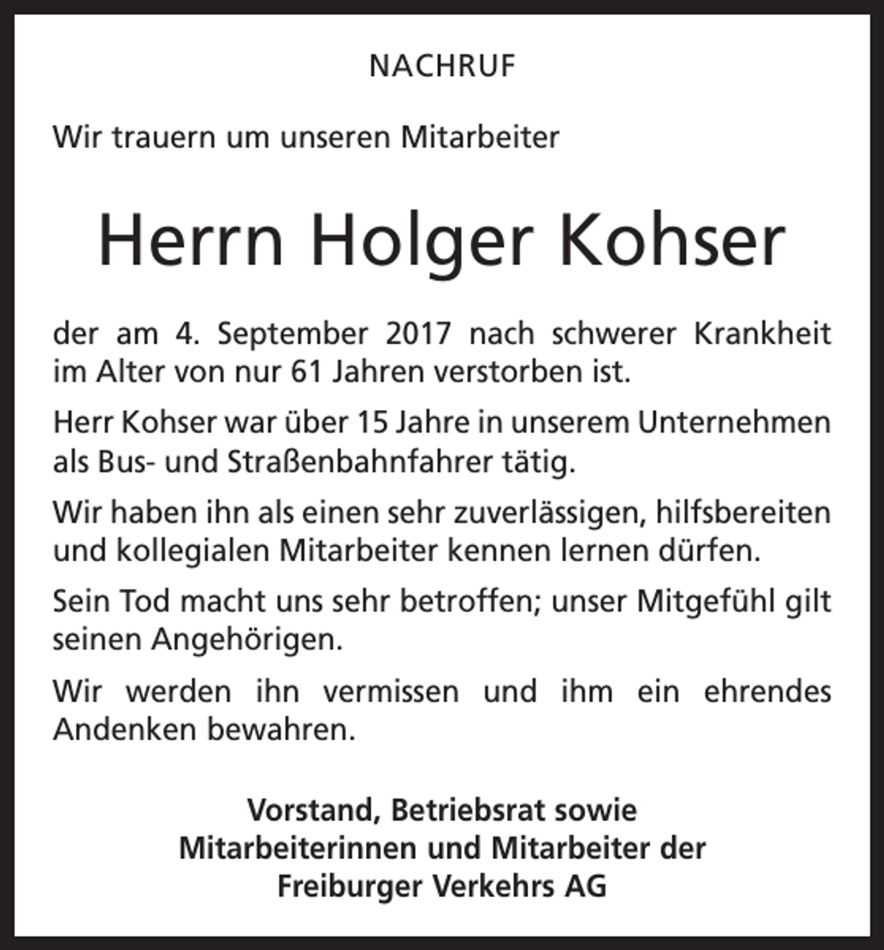 <p>NACHRUF<br />Wir trauern um unseren Mitarbeiter</p><p>Herrn Holger Kohser<br />der am 4. September 2017 nach schwerer Krankheit<br />im Alter von nur 61 Jahren verstorben ist.<br />Herr Kohser war über 15 Jahre in unserem Unternehmen<br />als Bus- und Straßenbahnfahrer tätig.<br />Wir haben ihn als einen sehr zuverlässigen, hilfsbereiten<br />und kollegialen Mitarbeiter kennen lernen dürfen.<br />Sein Tod macht uns sehr betroffen; unser Mitgefühl gilt<br />seinen Angehörigen.<br />Wir werden ihn vermissen und ihm ein ehrendes<br />­Andenken bewahren.<br />Vorstand, Betriebsrat sowie<br />Mitarbeiterinnen und Mitarbeiter der<br />Freiburger Verkehrs AG</p>