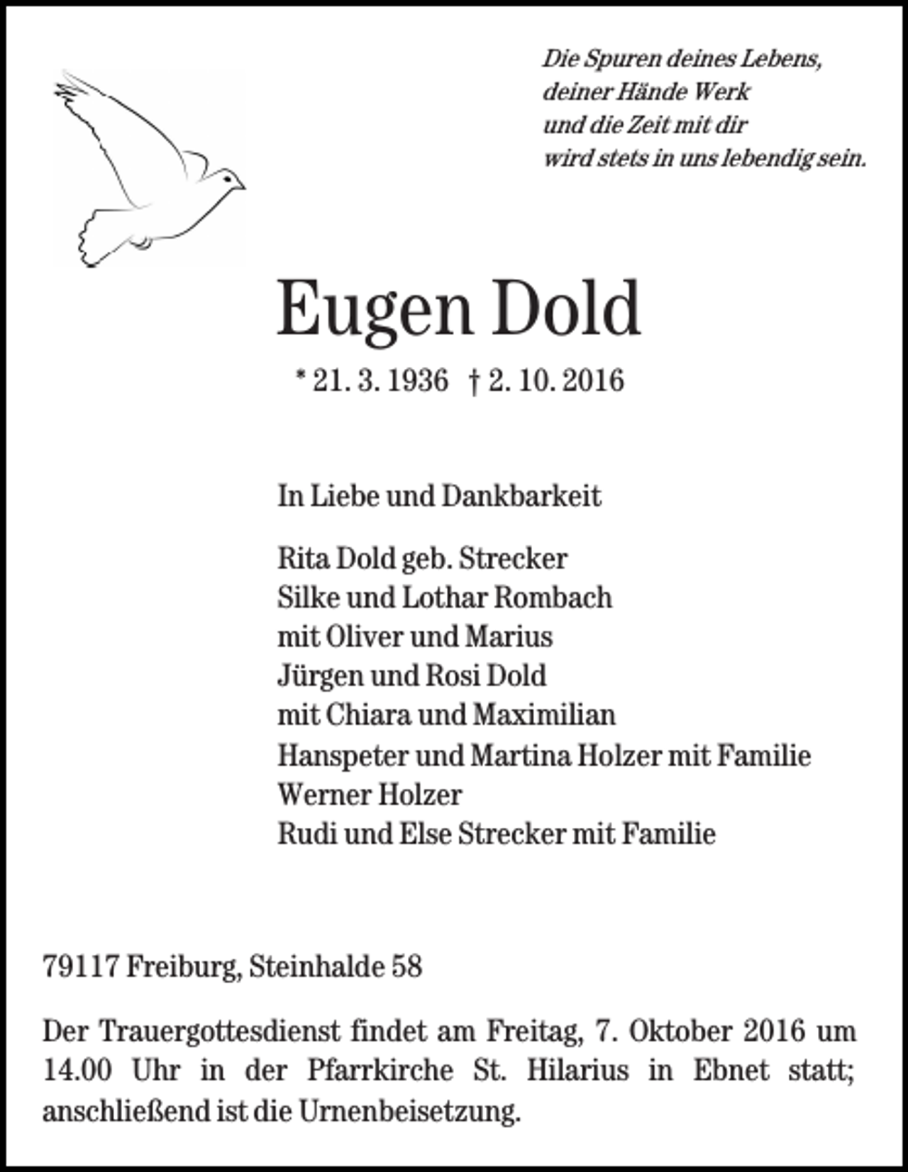 <p>Die Spuren deines Lebens,<br />deiner Hände Werk<br />und die Zeit mit dir<br />wird stets in uns lebendig sein.</p><p>Eugen Dold<br />* 21. 3. 1936 † 2. 10. 2016</p><p>In Liebe und Dankbarkeit<br />Rita Dold geb. Strecker<br />Silke und Lothar Rombach<br />mit Oliver und Marius<br />Jürgen und Rosi Dold<br />mit Chiara und Maximilian<br />Hanspeter und Martina Holzer mit Familie<br />Werner Holzer<br />Rudi und Else Strecker mit Familie</p><p>79117 Freiburg, Steinhalde 58<br />Der Trauergottesdienst findet am Freitag, 7. Oktober 2016 um<br />14.00 Uhr in der Pfarrkirche St. Hilarius in Ebnet statt;<br />anschließend ist die Urnenbeisetzung.</p>