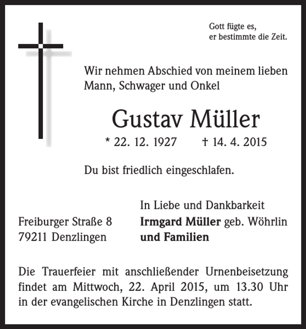 <p>Gott fügte es,<br />er bestimmte die Zeit.</p><p>Wir nehmen Abschied von meinem lieben<br />Mann, Schwager und Onkel</p><p>Gustav Müller<br />* 22. 12. 1927 † 14. 4. 2015<br />Du bist friedlich eingeschlafen.</p><p>Freiburger Straße 8<br />79211 Denzlingen</p><p>In Liebe und Dankbarkeit<br />Irmgard Müller geb. Wöhrlin<br />und Familien</p><p>Die Trauerfeier mit anschließender Urnenbeisetzung<br />­findet am Mittwoch, 22. April 2015, um 13.30 Uhr<br />in der evangelischen Kirche in Denzlingen statt.</p>