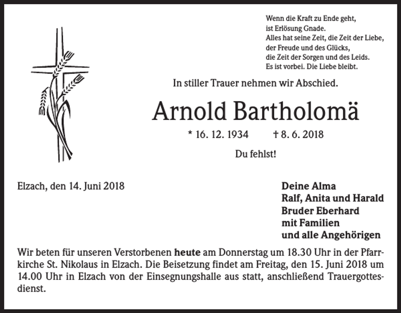 <p>Wenn die Kraft zu Ende geht,<br />ist Erlösung Gnade.<br />Alles hat seine Zeit, die Zeit der Liebe,<br />der Freude und des Glücks,<br />die Zeit der Sorgen und des Leids.<br />Es ist vorbei. Die Liebe bleibt.</p><p>In stiller Trauer nehmen wir Abschied.</p><p>Arnold Bartholomä<br />* 16. 12. 1934</p><p>† 8. 6. 2018</p><p>Du fehlst!<br />Elzach, den 14. Juni 2018</p><p>Deine Alma<br />Ralf, Anita und Harald<br />Bruder Eberhard<br />mit Familien<br />und alle Angehörigen</p><p>Wir beten für unseren Verstorbenen heute am Donnerstag um 18.30 Uhr in der Pfarrkirche St. Nikolaus in Elzach. Die Beisetzung findet am Freitag, den 15. Juni 2018 um<br />14.00 Uhr in Elzach von der Einsegnungshalle aus statt, anschließend Trauergottesdienst.</p>