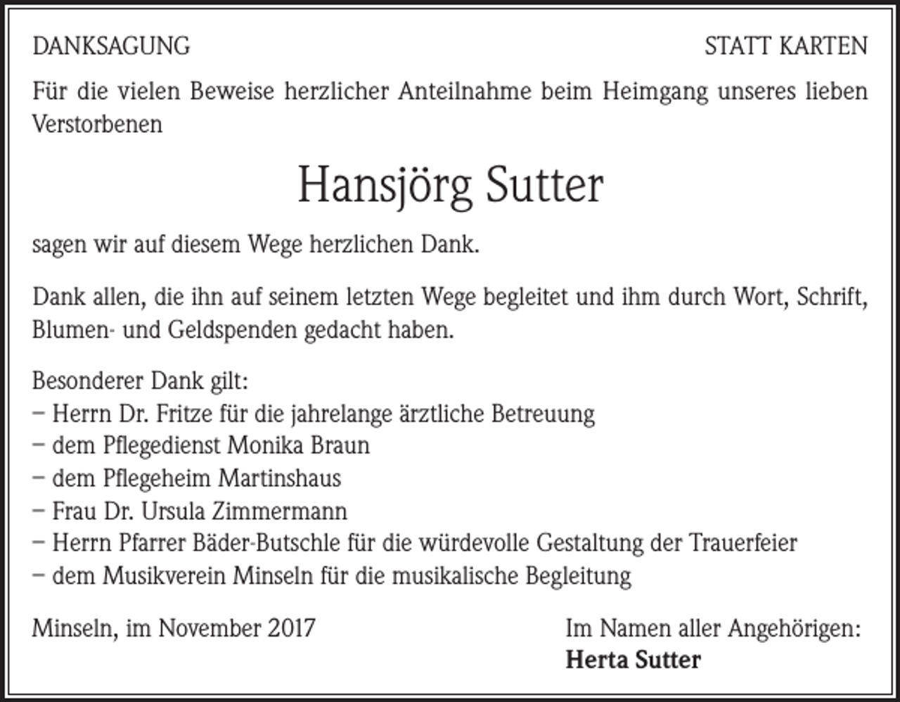 <p>DANKSAGUNG</p><p>STATT KARTEN</p><p>Für die vielen Beweise herzlicher Anteilnahme beim Heimgang unseres lieben<br />Verstorbenen</p><p>Hansjörg Sutter<br />sagen wir auf diesem Wege herzlichen Dank.<br />Dank allen, die ihn auf seinem letzten Wege begleitet und ihm durch Wort, Schrift,<br />Blumen- und Geldspenden gedacht haben.<br />Besonderer Dank gilt:<br />– Herrn Dr. Fritze für die jahrelange ärztliche Betreuung<br />– dem Pflegedienst Monika Braun<br />– dem Pflegeheim Martinshaus<br />– Frau Dr. Ursula Zimmermann<br />– Herrn Pfarrer Bäder-Butschle für die würdevolle Gestaltung der Trauerfeier<br />– dem Musikverein Minseln für die musikalische Begleitung<br />Minseln, im November 2017 Im Namen aller Angehörigen:<br />Herta Sutter</p>