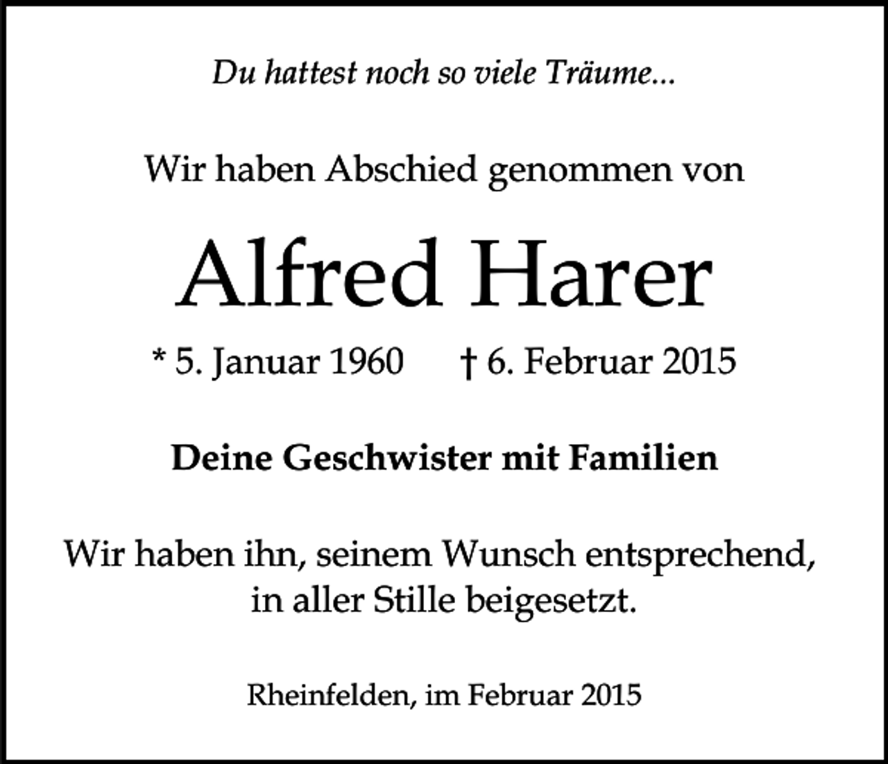 <p>Du hattest noch so viele Träume...</p><p>Wir haben Abschied genommen von</p><p>Alfred Harer<br />* 5. Januar 1960</p><p>† 6. Februar 2015</p><p>Deine Geschwister mit Familien<br />Wir haben ihn, seinem Wunsch entsprechend,<br />in aller Stille beigesetzt.<br />Rheinfelden, im Februar 2015</p>