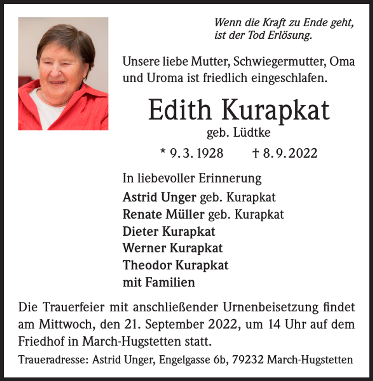 <p>Wenn die Kraft zu Ende geht,<br />ist der Tod Erlösung.</p><p>Unsere liebe Mutter, Schwiegermutter, Oma<br />und Uroma ist friedlich eingeschlafen.</p><p>Edith Kurapkat<br />geb. Lüdtke<br />* 9. 3. 1928 † 8. 9. 2022</p><p>In liebevoller Erinnerung<br />Astrid Unger geb. Kurapkat<br />Renate Müller geb. Kurapkat<br />Dieter Kurapkat<br />Werner Kurapkat<br />Theodor Kurapkat<br />mit Familien<br />Die Trauerfeier mit anschließender Urnenbeisetzung findet<br />am Mittwoch, den 21. September 2022, um 14 Uhr auf dem<br />Friedhof in March-Hugstetten statt.<br />Traueradresse: Astrid Unger, Engelgasse 6b, 79232 March-Hugstetten</p>