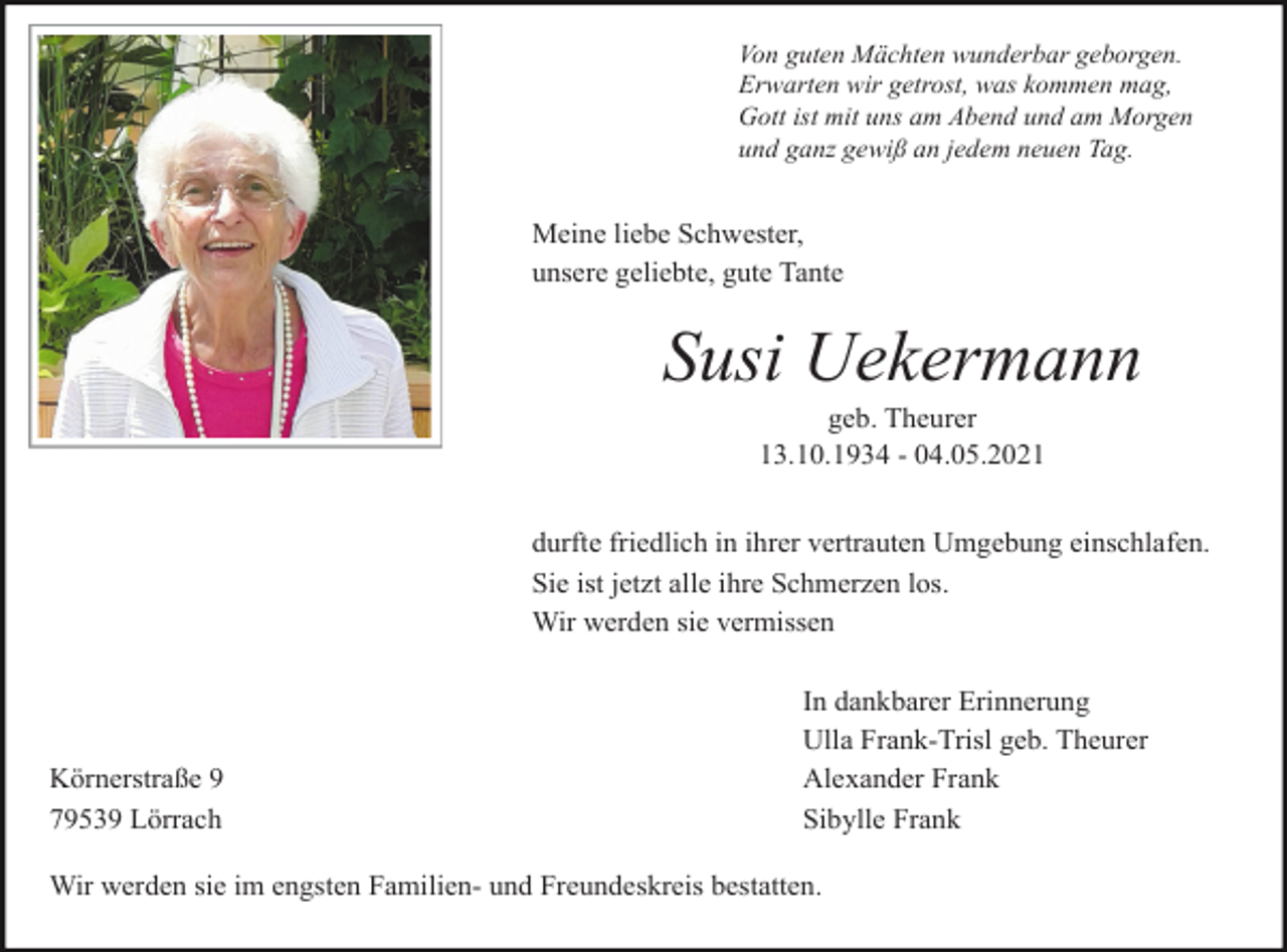 <p>Von guten Mächten wunderbar geborgen.<br />Erwarten wir getrost, was kommen mag,<br />Gott ist mit uns am Abend und am Morgen<br />und ganz gewiß an jedem neuen Tag.</p><p>Meine liebe Schwester,<br />unsere geliebte, gute Tante</p><p>Susi Uekermann<br />geb. Theurer<br />13.10.1934 - 04.05.2021<br />durfte friedlich in ihrer vertrauten Umgebung einschlafen.<br />Sie ist jetzt alle ihre Schmerzen los.<br />Wir werden sie vermissen</p><p>Körnerstraße 9<br />79539 Lörrach</p><p>In dankbarer Erinnerung<br />Ulla Frank-Trisl geb. Theurer<br />Alexander Frank<br />Sibylle Frank</p><p>Wir werden sie im engsten Familien- und Freundeskreis bestatten.</p>