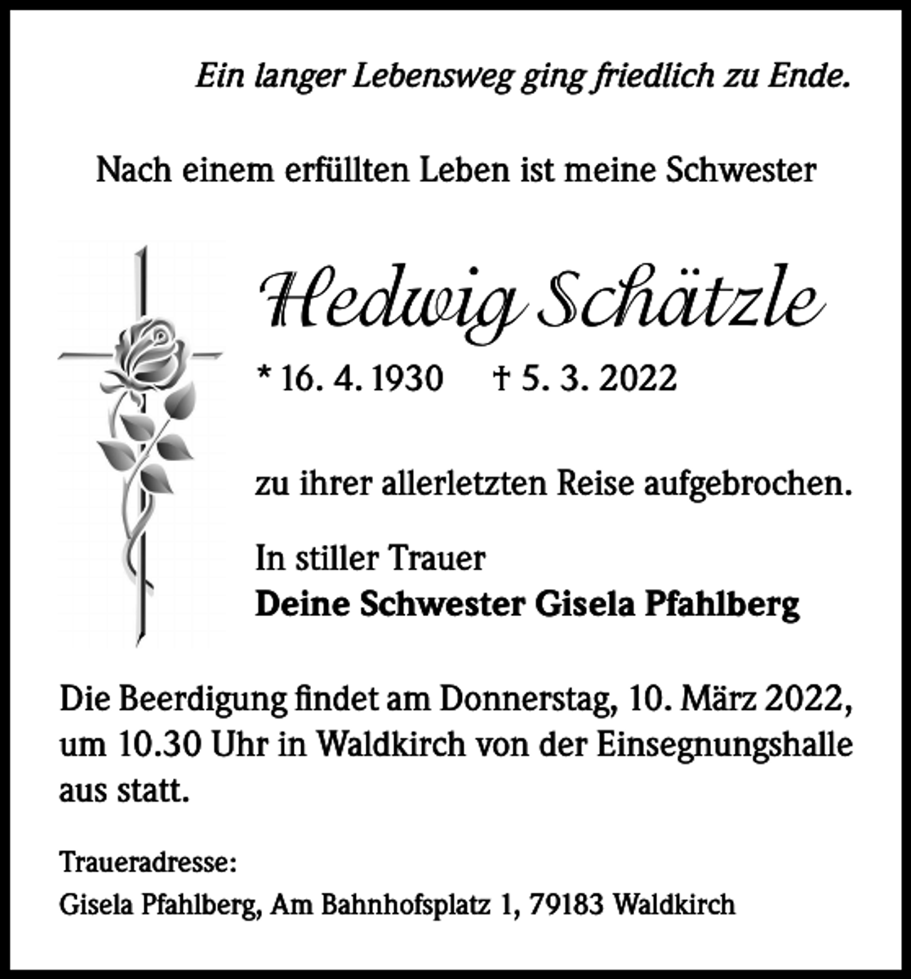 <p>Ein langer Lebensweg ging friedlich zu Ende.</p><p>Nach einem erfüllten Leben ist meine Schwester</p><p>Hedwig Schätzle<br />* 16. 4. 1930</p><p>† 5. 3. 2022</p><p>zu ihrer allerletzten Reise aufgebrochen.<br />In stiller Trauer<br />Deine Schwester Gisela Pfahlberg<br />Die Beerdigung findet am Donnerstag, 10. März 2022,<br />um 10.30 Uhr in Waldkirch von der Einsegnungshalle<br />aus statt.<br />Traueradresse:<br />Gisela Pfahlberg, Am Bahnhofsplatz 1, 79183 Waldkirch</p>
