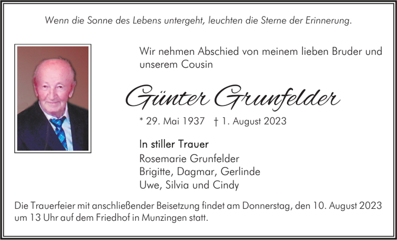 <p>Wenn die Sonne des Lebens untergeht, leuchten die Sterne der Erinnerung.</p><p>Wir nehmen Abschied von meinem lieben Bruder und<br />unserem Cousin</p><p>Günter Grunfelder<br />* 29. Mai 1937 † 1. August 2023</p><p>Rosemarie Grunfelder<br />Brigitte, Dagmar, Gerlinde<br />Uwe, Silvia und Cindy<br />Die Trauerfeier mit anschließender Beisetzung findet am Donnerstag, den 10. August 2023<br />um 13 Uhr auf dem Friedhof in Munzingen statt.</p>