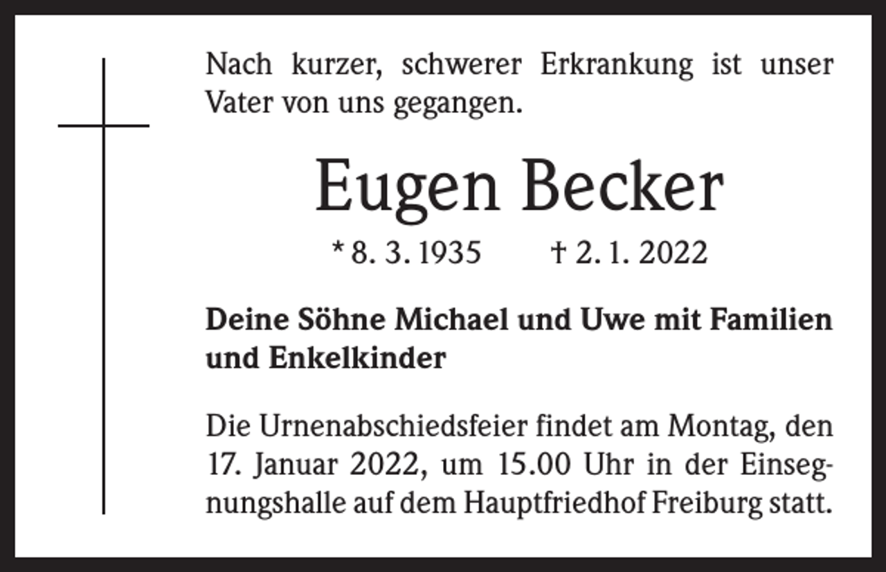 <p>Nach kurzer, schwerer Erkrankung ist unser<br />­Vater von uns gegangen.</p><p>Eugen Becker<br />* 8. 3. 1935 † 2. 1. 2022<br />Deine Söhne Michael und Uwe mit Familien<br />und Enkelkinder<br />Die Urnenabschiedsfeier findet am Montag, den<br />17. Januar 2022, um 15.00 Uhr in der Einsegnungshalle auf dem Hauptfriedhof Freiburg statt.</p>