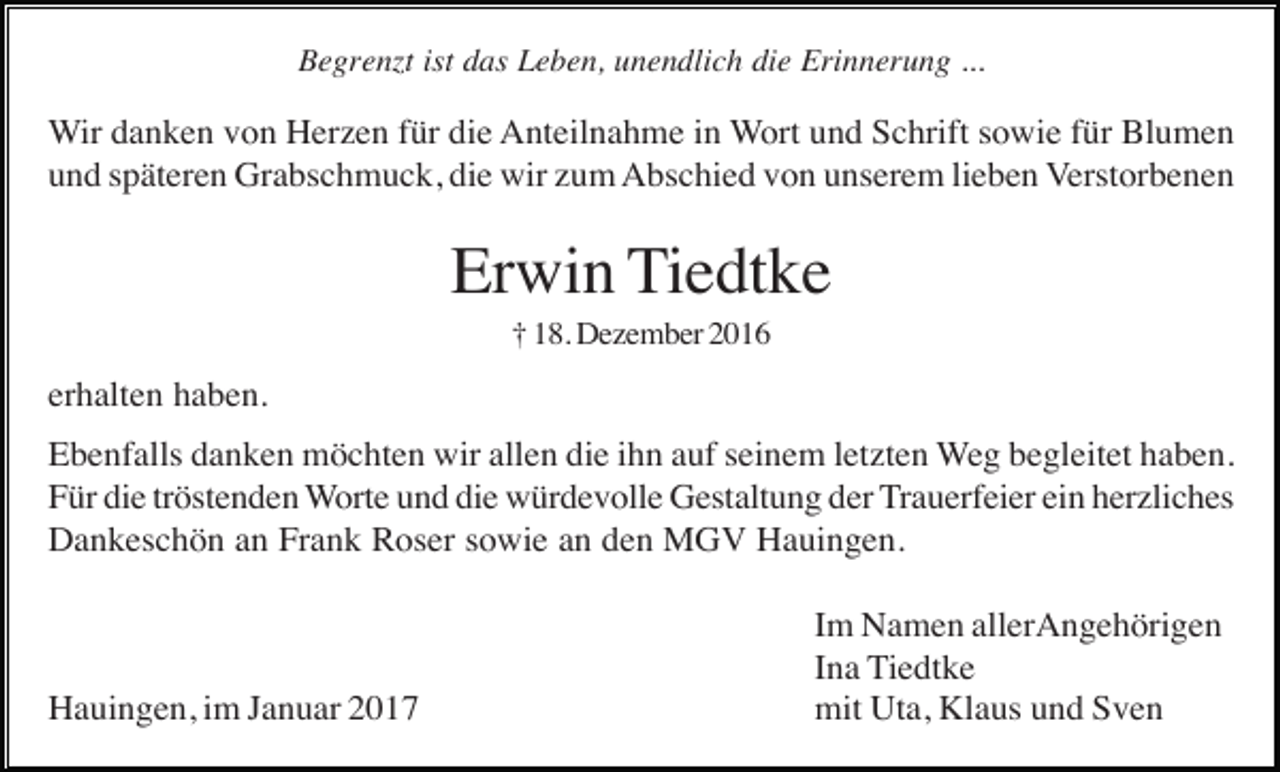 <p>Begrenzt ist das Leben, unendlich die Erinnerung ...</p><p>Wir danken von Herzen für die Anteilnahme in Wort und Schrift sowie für Blumen<br />und späteren Grabschmuck, die wir zum Abschied von unserem lieben Verstorbenen</p><p>Erwin Tiedtke<br />† 18. Dezember 2016</p><p>erhalten haben.<br />Ebenfalls danken möchten wir allen die ihn auf seinem letzten Weg begleitet haben.<br />Für die tröstenden Worte und die würdevolle Gestaltung der Trauerfeier ein herzliches<br />Dankeschön an Frank Roser sowie an den MGV Hauingen.</p><p>Hauingen, im Januar 2017</p><p>Im Namen allerAngehörigen<br />Ina Tiedtke<br />mit Uta, Klaus und Sven</p>