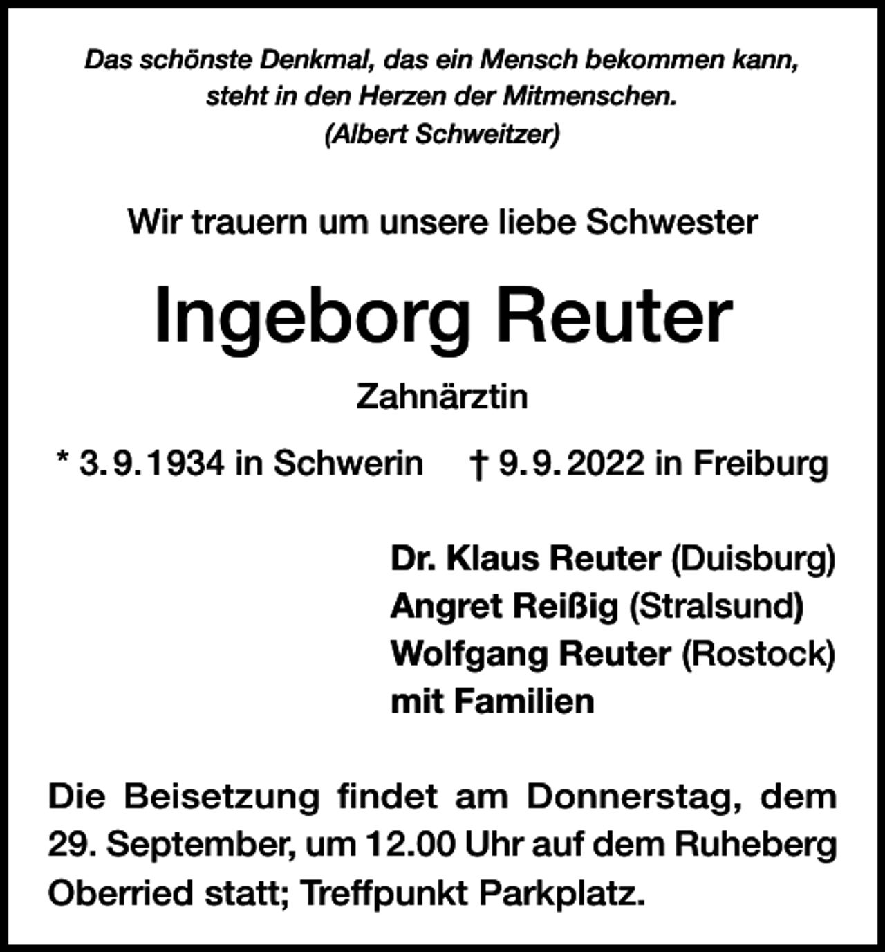 <p>Das schönste Denkmal, das ein Mensch bekommen kann,<br />steht in den Herzen der Mitmenschen.<br />(Albert Schweitzer)</p><p>Wir trauern um unsere liebe Schwester</p><p>Ingeborg Reuter<br />Zahnärztin<br />* 3. 9. 1934 in Schwerin † 9. 9. 2022 in Freiburg<br />Dr. Klaus Reuter (Duisburg)<br />Angret Reißig (Stralsund)<br />Wolfgang Reuter (Rostock)<br />mit Familien<br />Die Beisetzung findet am Donnerstag, dem<br />29. September, um 12.00 Uhr auf dem Ruheberg<br />Oberried statt; Treffpunkt Parkplatz.</p>