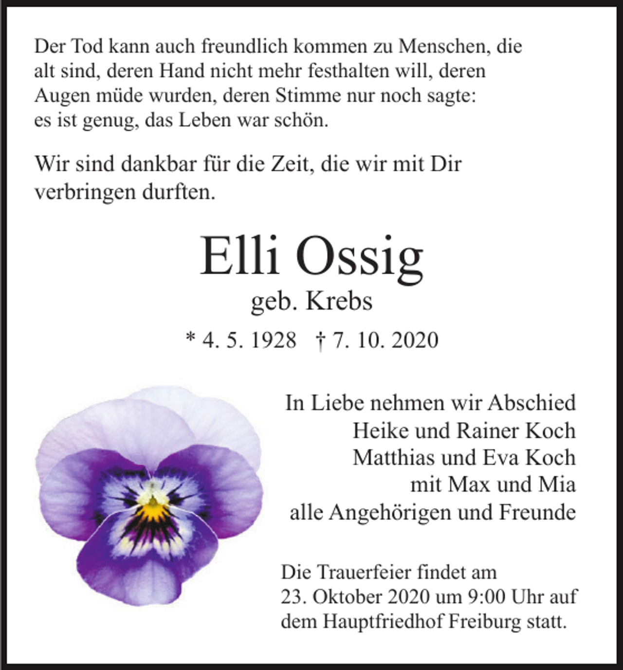 <p>Der Tod kann auch freundlich kommen zu Menschen, die<br />alt sind, deren Hand nicht mehr festhalten will, deren<br />Augen müde wurden, deren Stimme nur noch sagte:<br />es ist genug, das Leben war schön.</p><p>Wir sind dankbar für die Zeit, die wir mit Dir<br />verbringen durften.</p><p>Elli Ossig<br />geb. Krebs</p><p>* 4. 5. 1928 † 7. 10. 2020<br />In Liebe nehmen wir Abschied<br />Heike und Rainer Koch<br />Matthias und Eva Koch<br />mit Max und Mia<br />alle Angehörigen und Freunde<br />Die Trauerfeier findet am<br />23. Oktober 2020 um 9:00 Uhr auf<br />dem Hauptfriedhof Freiburg statt.</p>