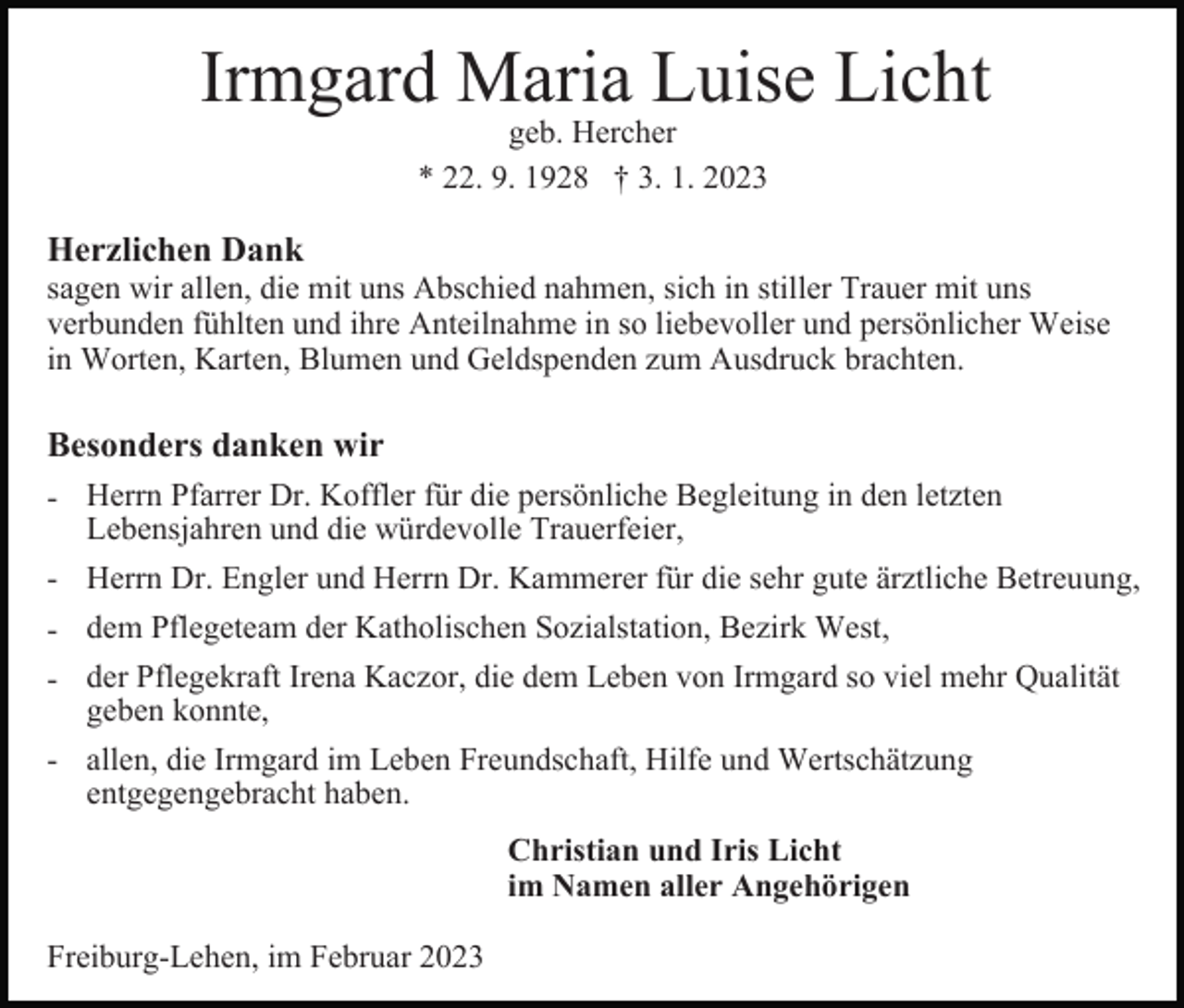 <p>Irmgard Maria Luise Licht<br />geb. Hercher<br />* 22. 9. 1928 † 3. 1. 2023</p><p>Herzlichen Dank<br />sagen wir allen, die mit uns Abschied nahmen, sich in stiller Trauer mit uns<br />verbunden fühlten und ihre Anteilnahme in so liebevoller und persönlicher Weise<br />in Worten, Karten, Blumen und Geldspenden zum Ausdruck brachten.</p><p>Besonders danken wir<br />- Herrn Pfarrer Dr. Koffler für die persönliche Begleitung in den letzten<br />Lebensjahren und die würdevolle Trauerfeier,<br />- Herrn Dr. Engler und Herrn Dr. Kammerer für die sehr gute ärztliche Betreuung,<br />- dem Pflegeteam der Katholischen Sozialstation, Bezirk West,<br />- der Pflegekraft Irena Kaczor, die dem Leben von Irmgard so viel mehr Qualität<br />geben konnte,<br />- allen, die Irmgard im Leben Freundschaft, Hilfe und Wertschätzung<br />entgegengebracht haben.<br />Christian und Iris Licht<br />im Namen aller Angehörigen<br />Freiburg-Lehen, im Februar 2023</p>