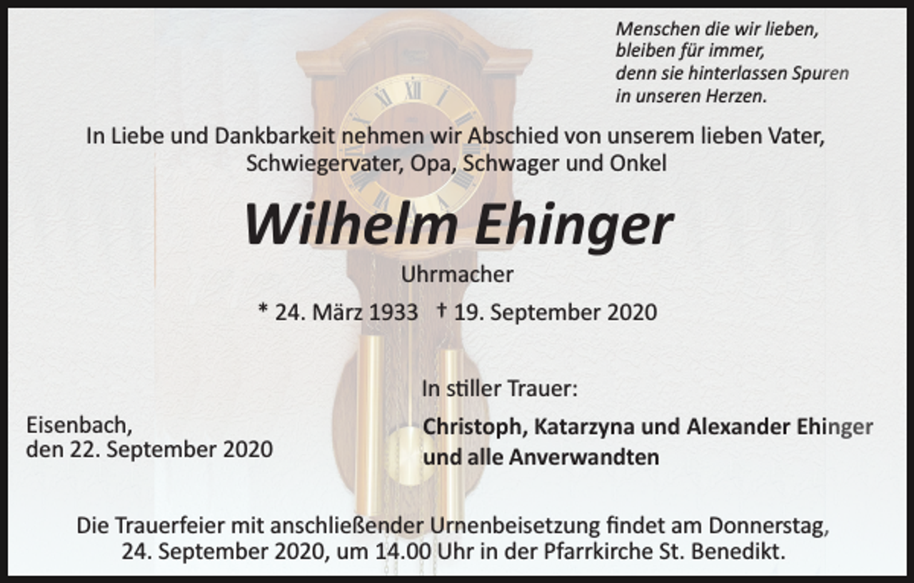 <p>Menschen die wir lieben,<br />bleiben für immer,<br />denn sie hinterlassen Spuren<br />in unseren Herzen.</p><p>In Liebe und Dankbarkeit nehmen wir Abschied von unserem lieben Vater,<br />Schwiegervater, Opa, Schwager und Onkel</p><p>Wilhelm Ehinger<br />Uhrmacher<br />* 24. März 1933 † 19. September 2020</p><p>Eisenbach,<br />den 22. September 2020</p><p>In s�ller Trauer:<br />Christoph, Katarzyna und Alexander Ehinger<br />und alle Anverwandten</p><p>Die Trauerfeier mit anschließender Urnenbeisetzung ﬁndet am Donnerstag,<br />24. September 2020, um 14.00 Uhr in der Pfarrkirche St. Benedikt.</p>
