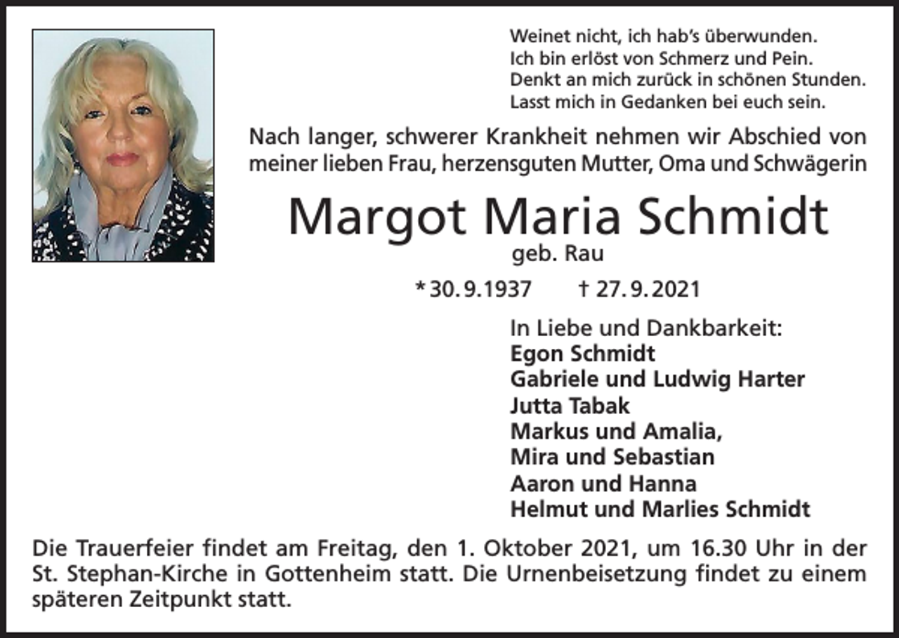 <p>Weinet nicht, ich hab’s überwunden.<br />Ich bin erlöst von Schmerz und Pein.<br />Denkt an mich zurück in schönen Stunden.<br />Lasst mich in Gedanken bei euch sein.</p><p>Nach langer, schwerer Krankheit nehmen wir Abschied von<br />meiner lieben Frau, herzensguten Mutter, Oma und Schwägerin</p><p>Margot Maria Schmidt<br />geb. Rau</p><p>* 30. 9.1937 † 27. 9. 2021<br />In Liebe und Dankbarkeit:<br />Egon Schmidt<br />Gabriele und Ludwig Harter<br />Jutta Tabak<br />Markus und Amalia,<br />Mira und Sebastian<br />Aaron und Hanna<br />Helmut und Marlies Schmidt<br />Die Trauerfeier findet am Freitag, den 1. Oktober 2021, um 16.30 Uhr in der<br />St. Stephan-Kirche in Gottenheim statt. Die Urnenbeisetzung findet zu einem<br />späteren Zeitpunkt statt.</p>